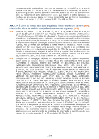 198
ParteEspecial
necessariamente contencioso, em que se garanta o contraditório e a ampla
defesa. Vide art. 92, inciso I, do ECA. Paralelamente à suspensão da visita, a
autoridade judiciária deverá acionar o Conselho Tutelar do local do domicílio dos
pais ou responsável pelo adolescente, para que sejam a estes aplicadas as
medidas de orientação, apoio e eventual tratamento que se fizerem necessárias
(cf. arts. 136, inciso II c/c 129, incisos II, III, IV e VII, do ECA).
Art. 125. É dever do Estado zelar pela integridade física e mental dos internos [574],
cabendo-lhe adotar as medidas adequadas de contenção e segurança [575].
574 Vide art. 5º, inciso XLIX, da CF e arts. 3º, 5º, 17 e 18, do ECA; arts. 60 a 65, da
Lei nº 12.594/2012 e item 87, das “Regras Mínimas das Nações Unidas para a
Proteção dos Jovens Privados de Liberdade”. Embora a execução das atividades
educativas, profissionalizantes, culturais, recreativas e desportivas inerentes aos
programas de internação possa ficar a cargo de entidades não governamentais,
a responsabilidade pela contenção e segurança dos internos é privativa do Poder
Público, não podendo ser delegada a estas mesmas entidades. Assim sendo,
poderá em tal caso haver uma parceria entre o Estado e as entidades não
governamentais, ex vi do disposto no art. 86, do ECA. Da mesma forma, cabe ao
Estado o atendimento integral à saúde física e mental dos adolescentes em
cumprimento de medidas privativas de liberdade, tal qual previsto nos arts. 60 a
65, da Lei nº 12.594/2012. Vide também art. 38, in fine, do CP.
575 Violação de tal obrigação importa na responsabilidade do agente respectivo,
assim como do Estado. Neste sentido: AÇÃO DE INDENIZAÇÃO POR DANOS
MATERIAIS E MORAIS. MORTE DE MENOR EM DELEGACIA DE POLICIA.
INTERNAMENTO PROVISORIO IRREGULAR. ECA, ARTS. 125, 185 E 123 -
RESPONSABILIDADE OBJETIVA DO ESTADO. APLICABILIDADE DOS ARTIGOS 37,
§ 6º E 5º, INC. XLIX DA CONSTITUIÇÃO FEDERAL. DEVER LEGAL DE PRESERVAR
A INCOLUMIDADE DOS PRESOS. OMISSÃO. EVENTO MORTE POR HOMICÍDIO.
NEXO CAUSAL PRESENTE INDENIZACAO CABIVEL DANOS MATERIAIS EM
VIRTUDE DO HOMICÍDIO (ART. 1537, INC. II, COD. CIVIL ANTERIOR).
PENSIOMAMENTO DE 2/3 DO SALARIO MINIMO DEVIDO DESDE O EVENTO
DANOSO ATE A IDADE EM QUE A VÍTIMA COMPLETARIA 65 ANOS, COM
REDUCAO EM 2/3 A PARTIR DA DATA EM QUE A VÍTIMA COMPLETARIA 25 ANOS.
JURISPRUDENCIA DOMINANTE NOS TRIBUNAIS SUPERIORES. DANO MATERIAL
DECORRENTE DE MORTE DE FILHO MENOR E PRESUMIDO (SUMULA 491, STF),
DANO MORAL FIXADO AO 'ARBITRIUM BONI VIRI'. DISPENSAVEL A PROVA DO
SOFRIMENTO INTERIOR PELA PERDA DE UM FILHO CORREÇÃO MONETÁRIA
SÚMULA 43, STJ JUROS MORATORIOS SUMULA 54, STJ. HONORARIOS
ADVOCATICIOS. ARBITRAÇÃO LEGAL. ART. 20, §4º, VENCIDA A FAZENDA
ESTADUAL. DECISÃO MANTIDA APELO DESPROVIDO. (TJPR. 2ª C. Cív. Ap. Cív. e
Reex. Necess. nº 150527-3. Rel. Des. Bonejos Demchuk. J. em 26/05/2004).
Ainda sobre a matéria, vide também o Decreto nº 6.231/2007, de 11/10/2007,
que institui o Programa de Proteção a Crianças e Adolescentes Ameaçados de
Morte - PPCAAM. O cumprimento do disposto neste artigo também engloba a
previsão, no regimento interno da unidade, do “regime disciplinar” para
adolescentes em cumprimento de medidas de internação e semiliberdade, nos
moldes do previsto nos arts. 71 a 75, da Lei nº 12.594/2012.
 