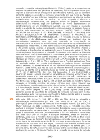 200
ParteEspecial
remissão concedida pelo órgão do Ministério Público), pode vir acompanhada de
medida socioeducativa não privativa de liberdade, não há qualquer razão para
impedir o exercício de tal prerrogativa pelo Ministério Público, que do contrário
somente poderia a conceder a remissão unicamente em sua forma de “perdão
puro e simples” ou, por entender necessário o cumprimento de alguma medida
socioeducativa ou protetiva na espécie, se veria obrigado a oferecer a
representação socioeducativa, em prejuízo direto ao próprio adolescente
destinatário da medida, seja por submetê-lo de forma desnecessária ao
constrangimento de um procedimento judicial, seja por retardar a conclusão
deste e a adoção da medida socioeducativa mais adequada na espécie. Sobre a
matéria, vale transcrever os seguintes arestos: HABEAS CORPUS. FURTO.
ESTATUTO DA CRIANÇA E DO ADOLESCENTE. REMISSÃO CUMULADA COM
MEDIDA SOCIOEDUCATIVA DE LIBERDADE ASSISTIDA E PRESTAÇÃO DE
SERVIÇOS À COMUNIDADE. POSSIBILIDADE. 1. A remissão prevista no Estatuto
da Criança e do Adolescente pode ser aplicada em qualquer fase do
procedimento menorista, uma vez que prescinde de comprovação da
materialidade e da autoria do ato infracional, nem implica em reconhecimento de
antecedentes infracionais. 2. Não ocorre violação dos princípios do contraditório
e da ampla defesa quando a proposta oferecida pelo Ministério Público é
homologada antes da oitiva do adolescente, como é o caso dos autos. 3. Não há
constrangimento ilegal quando a remissão é cumulada com medida de liberdade
assistida e com prestação de serviços à comunidade, pois esse instituto pode ser
aplicado juntamente com outras medidas que não impliquem restrição da
liberdade do menor, nos exatos termos do art. 127 do Estatuto da Criança e do
Adolescente. 4. O art. 128 do ECA o qual prevê que a "medida aplicada por força
da remissão poderá ser revista judicialmente, a qualquer tempo, mediante
pedido expresso do adolescente ou de seu representante legal ou do Ministério
Público". Desta forma, que não se trata de medida definitiva, estando sujeita a
revisões, de acordo com o comportamento do menor. 5. Ordem denegada. (STJ.
6ª T. HC nº 220901/MG. Rel. Min. OG Fernandes. J. em 01/03/2012) e
PROCESSO PENAL. MENOR INFRATOR. MINISTÉRIO PÚBLICO. CONCESSÃO DE
REMISSÃO CUMULADA COM MEDIDA SOCIOEDUCATIVA NÃO PRIVATIVA DE
LIBERDADE. POSSIBILIDADE. RECURSO MINISTERIAL CONHECIDO E PROVIDO.
Nos termos dos artigos 126 a 128 e, 181, do ECA, compete ao Ministério Público
conceder a remissão extintiva ao menor infrator, bem como requerer sua
cumulação com medida sócio-educativa não privativa de liberdade, submetendo-
a à homologação judicial. (TJMG. 5ª C. Crim. Ac. nº 1.0024.07.351403-6/001.
Rel. Des. Pedro Vergara. J. em 02/09/2008). Dúvida alguma pode pairar,
portanto, acerca da legalidade da concessão da remissão cumulada com medida
socioeducativa pelo representante do Ministério Público (ainda sobre a matéria,
vide comentários ao art. 180, inciso II, do ECA).
578 Vide arts. 148, inciso II, 186, §1º e 188, do ECA. Antes de oferecida a
representação socioeducativa (cf. arts. 180, inciso III e 182, do ECA), a
prerrogativa pela concessão da remissão é do Ministério Público, que afinal, é o
titular exclusivo da ação socioeducativa. Neste caso, a remissão concedida
excluirá o processo (evitará a representação). Entretanto, após o oferecimento
da representação socioeducativa a prerrogativa pela concessão da remissão
passa à autoridade judiciária (invariavelmente o Juiz da Infância e Juventude),
que pode optar por tal solução a qualquer momento, antes de prolatar a
sentença, após ouvir o Ministério Público (arts. 186, §1º c/c 204, do ECA e item
17.4, das “Regras de Beijing”). Em tal hipótese, a remissão poderá ser concedida
como forma de suspensão ou extinção do processo. A remissão como forma de
suspensão do processo será, em regra, cumulada com medida socioeducativa
não privativa de liberdade cuja execução se prolongue no tempo (art. 127,
terceira parte, do ECA), que deverá ser ajustada entre a autoridade judiciária e o
adolescente, ouvido o Ministério Público. Já a remissão como forma de extinção
 