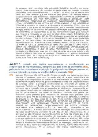 201
ParteEspecial
do processo será concedida pela autoridade judiciária, também em regra,
quando desacompanhada de medidas socioeducativas ou quando cumulada
unicamente com a advertência (art. 112, inciso I, do ECA), que se exaure num
único ato. Vale lembrar que em nenhum caso poderá ser imposta medida
socioeducativa em sede de remissão. Neste sentido: AGRAVO DE INSTRUMENTO.
ECA. APURAÇÃO DE ATO INFRACIONAL. REMISSÃO CUMULADA COM
ADVERTÊNCIA. PRELIMINAR DE NULIDADE. INOBSERVÂNCIA DE PRECEITO
LEGAL. INEXISTÊNCIA DA OITIVA DO REPRESENTADO E DO MINISTÉRIO
PÚBLICO. A ausência da oitiva do adolescente e do Ministério Público, que em
casos como o dos autos, se faz imprescindível, pois a remissão como forma de
extinção processual se constitui em verdadeira transação, dependendo, portanto,
da concordância do representado ou de seu representante legal, gera nulidade
que reclama a renovação do ato com as observâncias legais. Inteligência dos
artigos 127, § único, e 186, §1º do ECA. Acolheram a preliminar de nulidade da
decisão. Unânime. (TJRS. 7ª C. Cív. A.I. nº 70009341579. Rel. Walda Maria Melo
Pierro. J. em 24/11/2004). No mesmo sentido: AGRAVO REGIMENTAL EM
RECURSO ESPECIAL. ATO INFRACIONAL ANÁLOGO AO DELITO DE PORTE ILEGAL
DE ARMA DE FOGO DE USO PERMITIDO. REMISSÃO. CONCESSÃO SEM A PRÉVIA
OITIVA DO MINISTÉRIO PÚBLICO E DO ADOLESCENTE. IMPOSSIBILIDADE.
AGRAVO REGIMENTAL A QUE SE NEGA PROVIMENTO. 1. A concessão da
remissão pelo Magistrado deve ser precedida da oitiva do menor infrator e do
Ministério Público, sob pena de nulidade. Precedentes. 2. Agravo Regimental
desprovido. (STJ. 5ª T. Ag.Rg. no R.Esp. nº 1025004/MG. Rel. Min. Napoleão
Nunes Maia Filho. J. em 25/09/2008).
Art. 127. A remissão não implica necessariamente o reconhecimento ou
comprovação da responsabilidade, nem prevalece para efeito de antecedentes [579],
podendo incluir eventualmente a aplicação de qualquer das medidas previstas em lei,
exceto a colocação em regime de semiliberdade e a internação [580].
579 Vide art. 5º, incisos LIV e LVII, da CF. Como a remissão visa evitar ou abreviar o
término do processo, para sua concessão não há, a rigor, necessidade de
apuração e/ou comprovação da autoria e da materialidade da infração, fazendo
assim incidir (mutatis mutandis, pois não estamos lidando com um procedimento
de natureza penal) o princípio constitucional da presunção do estado de
inocência. Também em função disto, não existe uma limitação ao número de
vezes em que a remissão pode ser concedida ao adolescente, podendo este ser
com aquela beneficiado em procedimentos diversos. Vale também mencionar
que os procedimentos nos quais foi concedida remissão não podem ser
invocados como pretexto para imposição de medidas mais gravosas e/ou
computados para fins de caracterização da “reiteração” de condutas, nos moldes
do previsto no art. 122, inciso II, do ECA. Neste sentido: HABEAS CORPUS
SUBSTITUTIVO DE RECURSO ORDINÁRIO. ESTATUTO DA CRIANÇA E DO
ADOLESCENTE. ATO INFRACIONAL EQUIVALENTE AO DELITO DE FURTO.
MEDIDA DE INTERNAÇÃO. EXCEPCIONALIDADE DA MEDIDA EXTREMA.
PROCESSOS COM HOMOLOGAÇÃO DE REMISSÃO. INEXISTÊNCIA DE
ANTECEDENTES. I. A medida sócio-educativa de internação está autorizada nas
hipóteses taxativamente previstas no art. 122 do ECA (Precedentes). II. A
gravidade do ato infracional equivalente ao delito de furto não enseja, por si só,
a aplicação da medida sócio-educativa de internação, se a infração não foi
praticada mediante grave ameaça ou violência à pessoa, ex vi do art. 122, inciso
I, do ECA (Precedentes). III. A reiteração no cometimento de infrações capaz de
ensejar a incidência da medida sócio-educativa da internação, a teor do art.122,
inciso II, do ECA, ocorre quando praticados, no mínimo, 3 (três) atos infracionais
graves (Precedentes). IV. A remissão não implica reconhecimento de
 