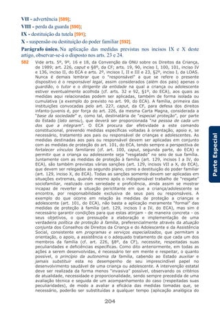 204
ParteEspecial
VII - advertência [589];
VIII - perda da guarda [590];
IX - destituição da tutela [591];
X - suspensão ou destituição do poder familiar [592].
Parágrafo único. Na aplicação das medidas previstas nos incisos IX e X deste
artigo, observar-se-á o disposto nos arts. 23 e 24.
582 Vide arts. 5º, 9º, 16 e 18, da Convenção da ONU sobre os Direitos da Criança,
de 1989; art. 226, caput e §8º, da CF; arts. 19, 90, inciso I, 100, 101, inciso IV
e 136, inciso II, do ECA e arts. 2º, incisos I, II e III e 23, §2º, inciso I, da LOAS.
Nunca é demais lembrar que o “responsável” a que se refere o presente
dispositivo é o responsável legal, assim considerados (além dos pais) apenas o
guardião, o tutor e o dirigente da entidade na qual a criança ou adolescente
estiver eventualmente acolhida (cf. arts. 32 e 92, §1º, do ECA), aos quais as
medidas aqui relacionadas podem ser aplicadas, também de forma isolada ou
cumulativa (a exemplo do previsto no art. 99, do ECA). A família, primeira das
instituições convocadas pelo art. 227, caput, da CF, para defesa dos direitos
infanto-juvenis é, por força do art. 226, da mesma Carta Magna, considerada a
“base da sociedade” e, como tal, destinatária de “especial proteção”, por parte
do Estado (lato sensu), que deverá ser proporcionada “na pessoa de cada um
dos que a integram”. O ECA procura dar efetividade a este comando
constitucional, prevendo medidas específicas voltadas à orientação, apoio e, se
necessário, tratamento aos pais ou responsável de crianças e adolescentes. As
medidas destinadas aos pais ou responsável devem ser aplicadas em conjunto
com as medidas de proteção do art. 101, do ECA, tendo sempre a perspectiva de
fortalecer vínculos familiares (cf. art. 100, caput, segunda parte, do ECA) e
permitir que a criança ou adolescente seja “resgatado” no seio de sua família.
Juntamente com as medidas de proteção à família (art. 129, incisos I a IV, do
ECA), são também previstas várias sanções (art. 129, incisos VII a X, do ECA),
que devem ser relegadas ao segundo plano, como a destituição do poder familiar
(art. 129, inciso X, do ECA). Todas as sanções somente devem ser aplicadas em
situações extremas, quando mesmo após o indispensável trabalho de “resgate”
sociofamiliar, realizado com seriedade e proficiência, ainda assim se mostrar
incapaz de reverter a situação periclitante em que a criança/adolescente se
encontra, por responsabilidade exclusiva de seus pais ou responsáveis. A
exemplo do que ocorre em relação às medidas de proteção a crianças e
adolescente (art. 101, do ECA), não basta a aplicação meramente “formal” das
medidas de proteção à família (art. 129, incisos I a IV, do ECA), mas sim é
necessário garantir condições para que estas atinjam - de maneira concreta - os
seus objetivos, o que pressupõe a elaboração e implementação de uma
verdadeira política de proteção à família, preferencialmente através da atuação
conjunta dos Conselhos de Direitos da Criança e do Adolescente e da Assistência
Social, consistente em programas e serviços especializados, que permitam a
orientação, o apoio, a assistência e o adequado tratamento de que cada um dos
membros da família (cf. art. 226, §8º, da CF), necessite, respeitadas suas
peculiaridades e deficiências específicas. Como dito anteriormente, em todas as
ações a serem desenvolvidas, é necessário ter em mente e respeitar, o quanto
possível, o princípio da autonomia da família, cabendo ao Estado auxiliar e
jamais substituir esta no desempenho de seu imprescindível papel no
desenvolvimento saudável de uma criança ou adolescente. A intervenção estatal
deve ser realizada da forma menos “invasiva” possível, observando os critérios
de atualidade, necessidade e proporcionalidade, sendo sempre precedida de uma
avaliação técnica e seguida de um acompanhamento do caso (respeitadas suas
peculiaridades), de modo a avaliar a eficácia das medidas tomadas que, se
necessário, poderão ser substituídas a qualquer tempo (aplicação analógica do
 