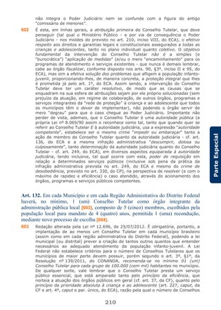 210
ParteEspecial
não integra o Poder Judiciário nem se confunde com a figura do antigo
“comissário de menores”.
602 É esta, em linhas gerais, a atribuição primeira do Conselho Tutelar, que deve
perseguir (tal qual o Ministério Público - e por via de consequência o Poder
Judiciário - nos moldes do previsto no art. 210, inciso VIII, do ECA), o efetivo
respeito aos direitos e garantias legais e constitucionais assegurados a todas as
crianças e adolescentes, tanto no plano individual quanto coletivo. O objetivo
fundamental da intervenção do Conselho Tutelar não é a simples (e
“burocrática”) “aplicação de medidas” (e/ou o mero “encaminhamento” para os
programas de atendimento e serviços existentes - que nunca é demais lembrar,
cabe ao órgão fiscalizar, conforme disposto nos arts. 90, §3º, inciso II e 95, do
ECA), mas sim a efetiva solução dos problemas que afligem a população infanto-
juvenil, proporcionando-lhes, de maneira concreta, a proteção integral que lhes
é prometida já pelo art. 1º, do ECA. Assim sendo, a intervenção do Conselho
Tutelar deve ter um caráter resolutivo, de modo que as causas que se
enquadram na sua esfera de atribuições sejam por ele próprio solucionadas (sem
prejuízo da atuação, em regime de colaboração, de outros órgãos, programas e
serviços integrantes da “rede de proteção” à criança e ao adolescente que todos
os municípios têm o dever de implementar), não podendo o órgão servir de
mero “degrau” para que o caso chegue ao Poder Judiciário. Importante não
perder de vista, ademais, que o Conselho Tutelar é uma autoridade pública (a
própria Lei nº 8.069/90 assim o reconhece como tal, tanto que quando quer se
referir ao Conselho Tutelar E à autoridade judiciária, usa a expressão “autoridade
competente”, estabelece ser o mesmo crime “impedir ou embaraçar” tanto a
ação de membro do Conselho Tutelar quanto da autoridade judiciária - cf. art.
136, do ECA e a mesma infração administrativa “descumprir, dolosa ou
culposamente”, tanto determinação da autoridade judiciária quanto do Conselho
Tutelar - cf. art. 249, do ECA), em diversos aspectos equiparada à autoridade
judiciária, tendo inclusive, tal qual ocorre com esta, poder de requisição em
relação a determinados serviços públicos (inclusive sob pena da prática da
infração administrativa prevista no art. 249, do ECA e mesmo do crime de
desobediência, previsto no art. 330, do CP), na perspectiva de resolver (e com o
máximo de rapidez e eficiência) o caso atendido, através do acionamento dos
órgãos, programas e serviços públicos competentes.
Art. 132. Em cada Município e em cada Região Administrativa do Distrito Federal
haverá, no mínimo, 1 (um) Conselho Tutelar como órgão integrante da
administração pública local [603], composto de 5 (cinco) membros, escolhidos pela
população local para mandato de 4 (quatro) anos, permitida 1 (uma) recondução,
mediante novo processo de escolha [604].
603 Redação alterada pela Lei nº 12.696, de 25/07/2012. É obrigatória, portanto, a
implantação de ao menos um Conselho Tutelar em cada município brasileiro
(assim como em cada região administrativa do Distrito Federal), podendo a lei
municipal (ou distrital) prever a criação de tantos outros quantos que entender
necessários ao adequado atendimento da população infanto-juvenil. A Lei
Federal não estabelece critérios para o número de Conselhos Tutelares que os
municípios de maior porte devem possuir, porém segundo o art. 3º, §1º, da
Resolução nº 139/2011, do CONANDA, recomenda-se no mínimo 01 (um)
Conselho Tutelar para cada grupo de 100.000 (cem mil) habitantes no município.
De qualquer sorte, vale lembrar que o Conselho Tutelar presta um serviço
público essencial, que está amparado tanto pelo princípio da eficiência, que
norteia a atuação dos órgãos públicos em geral (cf. art. 37, da CF), quanto pelo
princípio da prioridade absoluta à criança e ao adolescente (art. 227, caput, da
CF e art. 4º, caput e par. único, do ECA), razão pela qual o número de Conselhos
 