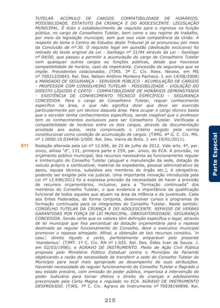 215
ParteEspecial
TUTELAR. ACÚMULO DE CARGOS. COMPATIBILIDADE DE HORÁRIOS.
POSSIBILIDADE. ESTATUTO DA CRIANÇA E DO ADOLESCENTE. LEGISLAÇÃO
MUNICIPAL. É lícito o estabelecimento de requisito para o ingresso na função
pública, no cargo de Conselheiro Tutelar, bem como o seu regime de trabalho,
por meio da legislação municipal, sem que isso viole competência da União. A
respeito do tema o Centro de Estudos deste Tribunal já se pronunciou por meio
da Conclusão de nº 30. O requisito legal em questão (dedicação exclusiva) foi
retirado do texto original da Lei - Santiago nº 31/94 através da Lei - Santiago
nº 04/00, que passou a permitir a acumulação do cargo de Conselheiro Tutelar
com quaisquer outros cargos ou funções públicas, desde que houvesse
compatibilidade de horário, caso da impetrante. Concessão da segurança que se
impõe. Precedentes colacionados. (TJRS. 3ª C. Cív. Reex. Necess. em MS
nº 70021220843. Rel. Des. Nelson Antônio Monteiro Pacheco. J. em 14/08/2008)
e MANDADO DE SEGURANÇA - SERVIDOR PÚBLICO - ACUMULAÇÃO DE CARGOS
- PROFESSOR COM CONSELHEIRO TUTELAR - POSSIBILIDADE - VIOLAÇÃO DO
DIREITO LÍQUIDO E CERTO - COMPATIBILIDADE DE HORÁRIOS DEMONSTRADA
- EXISTÊNCIA DE CONHECIMENTO TÉCNICO ESPECÍFICO - SEGURANÇA
CONCEDIDA. Para o cargo de Conselheiro Tutelar, requer conhecimento
específico na área, o que não significa dizer que deve ser exercido
particularmente por um técnico daquela área. Para ocupar o cargo técnico basta
que o servidor tenha conhecimentos específicos, sendo inegável que o professor
tem os conhecimentos exclusivos para ser Conselheiro Tutelar. Verificada a
compatibilidade de horários entre os dois cargos, através da documentação
acostada aos autos, resta comprovado o critério exigido pela norma
constitucional como condição de acumulação de cargos. (TJMG. 4ª G. C. Cív. MS.
nº 1.0000.10.034456-3/000. Rel. Des. Vieira de Brito. J. em 19/01/2011).
611 Redação alterada pela Lei nº 12.696, de 25 de julho de 2012. Vide arts. 4º, par.
único, alínea “d”, 131, primeira parte e 259, par. único, do ECA. A previsão, no
orçamento público municipal, dos recursos necessários ao funcionamento regular
e ininterrupto do Conselho Tutelar (aluguel e manutenção da sede, dotação de
veículo próprio e combustível, material de expediente, pessoal administrativo de
apoio, equipe técnica, subsídios aos membros do órgão etc.), é obrigatória,
podendo ser exigida pela via judicial. Uma importante inovação introduzida pela
Lei nº 12.696/2012 foi a expressa previsão da necessidade de haver a previsão
de recursos orçamentários, inclusive, para a “formação continuada” dos
membros do Conselho Tutelar, o que evidencia a importância da qualificação
funcional de todos aqueles que atuam na área da infância e da juventude. Cabe
aos Entes Federados, de forma conjunta, desenvolver cursos e programas de
formação continuada para os integrantes do Conselho Tutelar. Neste sentido:
CONSELHO TUTELAR DA CRIANÇA E DO ADOLESCENTE. REPASSE DE VERBAS
GARANTIDAS POR FORÇA DE LEI MUNICIPAL. OBRIGATORIEDADE. SEGURANÇA
CONCEDIDA. Sendo certo que os valores têm definição específica e legal, através
de lei municipal que fixa percentual da dotação orçamentária para o repasse
destinado ao regular funcionamento do Conselho, deve o executivo municipal
promover o repasse almejado. Afinal, a obtenção de tais recursos constitui, ‘in
casu’, direito líquido e certo, perfeitamente amparável pelo presente
‘mandamus’. (TJMT. 1ª C. Cív. RN nº 1.025. Rel. Des. Éldes Ivan de Souza. J.
em 02/03/1998); e AGRAVO DE INSTRUMENTO. Pleito de Ação Civil Pública
proposta pelo Ministério Público Estadual contra o Município de Panambi
objetivando a razão da necessidade de transferir a sede do Conselho Tutelar do
Município para local mais apropriado ao desempenho de suas atribuições.
Havendo necessidade do regular funcionamento do Conselho Tutelar e flagrado o
seu estado precário, com omissão do poder público, imperiosa a intervenção do
poder Judiciário para tornar efetivo o direito de crianças e adolescentes
preconizado pela Carta Magna e regulado no ECA. AGRAVO DE INSTRUMENTO
DESPROVIDO. (TJRS. 7ª C. Cív. Agravo de Instrumento nº 70038190898. Rel.
 