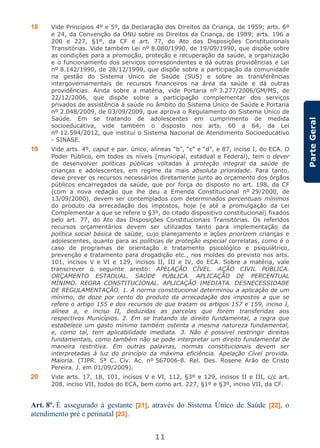11
ParteGeral
18 Vide Princípios 4º e 5º, da Declaração dos Direitos da Criança, de 1959; arts. 6º
e 24, da Convenção da ONU sobre os Direitos da Criança, de 1989; arts. 196 a
200 e 227, §1º, da CF e art. 77, do Ato das Disposições Constitucionais
Transitórias. Vide também Lei nº 8.080/1990, de 19/09/1990, que dispõe sobre
as condições para a promoção, proteção e recuperação da saúde, a organização
e o funcionamento dos serviços correspondentes e dá outras providências e Lei
nº 8.142/1990, de 28/12/1990, que dispõe sobre a participação da comunidade
na gestão do Sistema Único de Saúde (SUS) e sobre as transferências
intergovernamentais de recursos financeiros na área da saúde e dá outras
providências. Ainda sobre a matéria, vide Portaria nº 3.277/2006/GM/MS, de
22/12/2006, que dispõe sobre a participação complementar dos serviços
privados de assistência à saúde no âmbito do Sistema Único de Saúde e Portaria
nº 2.048/2009, de 03/09/2009, que aprova o Regulamento do Sistema Único de
Saúde. Em se tratando de adolescentes em cumprimento de medida
socioeducativa, vide também o disposto nos arts. 60 a 64, da Lei
nº 12.594/2012, que institui o Sistema Nacional de Atendimento Socioeducativo
- SINASE.
19 Vide arts. 4º, caput e par. único, alíneas “b”, “c” e “d”, e 87, inciso I, do ECA. O
Poder Público, em todos os níveis (municipal, estadual e Federal), tem o dever
de desenvolver políticas públicas voltadas à proteção integral da saúde de
crianças e adolescentes, em regime da mais absoluta prioridade. Para tanto,
deve prever os recursos necessários diretamente junto ao orçamento dos órgãos
públicos encarregados da saúde, que por força do disposto no art. 198, da CF
(com a nova redação que lhe deu a Emenda Constitucional nº 29/2000, de
13/09/2000), devem ser contemplados com determinados percentuais mínimos
do produto da arrecadação dos impostos, hoje (e até a promulgação da Lei
Complementar a que se refere o §3º, do citado dispositivo constitucional) fixados
pelo art. 77, do Ato das Disposições Constitucionais Transitórias. Os referidos
recursos orçamentários devem ser utilizados tanto para implementação da
política social básica de saúde, cujo planejamento e ações priorizem crianças e
adolescentes, quanto para as políticas de proteção especial correlatas, como é o
caso de programas de orientação e tratamento psicológico e psiquiátrico,
prevenção e tratamento para drogadição etc., nos moldes do previsto nos arts.
101, incisos V e VI e 129, incisos II, III e IV, do ECA. Sobre a matéria, vale
transcrever o seguinte aresto: APELAÇÃO CÍVEL. AÇÃO CIVIL PÚBLICA.
ORÇAMENTO ESTADUAL. SAÚDE PÚBLICA. APLICAÇÃO DE PERCENTUAL
MÍNIMO. REGRA CONSTITUCIONAL. APLICAÇÃO IMEDIATA. DESNECESSIDADE
DE REGULAMENTAÇÃO. 1. A norma constitucional determinou a aplicação de um
mínimo, de doze por cento do produto da arrecadação dos impostos a que se
refere o artigo 155 e dos recursos de que tratam os artigos 157 e 159, inciso I,
alínea a, e inciso II, deduzidas as parcelas que forem transferidas aos
respectivos Municípios. 2. Em se tratando de direito fundamental, a regra que
estabelece um gasto mínimo também ostenta a mesma natureza fundamental,
e, como tal, tem aplicabilidade imediata. 3. Não é possível restringir direitos
fundamentais, como também não se pode interpretar um direito fundamental de
maneira restritiva. Em outras palavras, normas constitucionais devem ser
interpretadas à luz do princípio da máxima eficiência. Apelação Cível provida.
Maioria. (TJPR. 5ª C. Cív. Ac. nº 567006-8. Rel. Des. Rosene Arão de Cristo
Pereira. J. em 01/09/2009).
20 Vide arts. 17, 18, 101, incisos V e VI, 112, §3º e 129, incisos II e III, c/c art.
208, inciso VII, todos do ECA, bem como art. 227, §1º e §3º, inciso VII, da CF.
Art. 8º. É assegurado à gestante [21], através do Sistema Único de Saúde [22], o
atendimento pré e perinatal [23].
 