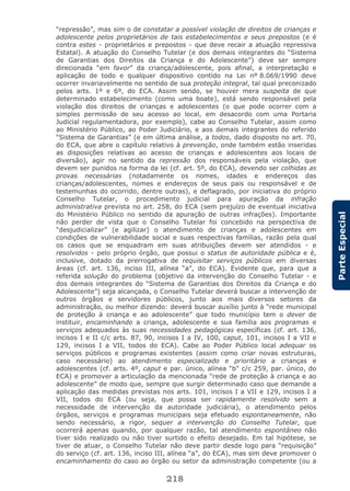 218
ParteEspecial
“repressão”, mas sim o de constatar a possível violação de direitos de crianças e
adolescente pelos proprietários de tais estabelecimentos e seus prepostos (e é
contra estes - proprietários e prepostos - que deve recair a atuação repressiva
Estatal). A atuação do Conselho Tutelar (e dos demais integrantes do “Sistema
de Garantias dos Direitos da Criança e do Adolescente”) deve ser sempre
direcionada “em favor” da criança/adolescente, pois afinal, a interpretação e
aplicação de todo e qualquer dispositivo contido na Lei nº 8.069/1990 deve
ocorrer invariavelmente no sentido de sua proteção integral, tal qual preconizado
pelos arts. 1º e 6º, do ECA. Assim sendo, se houver mera suspeita de que
determinado estabelecimento (como uma boate), está sendo responsável pela
violação dos direitos de crianças e adolescentes (o que pode ocorrer com a
simples permissão de seu acesso ao local, em desacordo com uma Portaria
Judicial regulamentadora, por exemplo), cabe ao Conselho Tutelar, assim como
ao Ministério Público, ao Poder Judiciário, e aos demais integrantes do referido
“Sistema de Garantias” (e em última análise, a todos, dado disposto no art. 70,
do ECA, que abre o capítulo relativo à prevenção, onde também estão inseridas
as disposições relativas ao acesso de crianças e adolescentes aos locais de
diversão), agir no sentido da repressão dos responsáveis pela violação, que
devem ser punidos na forma da lei (cf. art. 5º, do ECA), devendo ser colhidas as
provas necessárias (notadamente os nomes, idades e endereços das
crianças/adolescentes, nomes e endereços de seus pais ou responsável e de
testemunhas do ocorrido, dentre outras), e deflagrado, por iniciativa do próprio
Conselho Tutelar, o procedimento judicial para apuração da infração
administrativa prevista no art. 258, do ECA (sem prejuízo de eventual iniciativa
do Ministério Público no sentido da apuração de outras infrações). Importante
não perder de vista que o Conselho Tutelar foi concebido na perspectiva de
“desjudicializar” (e agilizar) o atendimento de crianças e adolescentes em
condições de vulnerabilidade social e suas respectivas famílias, razão pela qual
os casos que se enquadram em suas atribuições devem ser atendidos - e
resolvidos - pelo próprio órgão, que possui o status de autoridade pública e é,
inclusive, dotado da prerrogativa de requisitar serviços públicos em diversas
áreas (cf. art. 136, inciso III, alínea “a”, do ECA). Evidente que, para que a
referida solução do problema (objetivo da intervenção do Conselho Tutelar - e
dos demais integrantes do “Sistema de Garantias dos Direitos da Criança e do
Adolescente”) seja alcançada, o Conselho Tutelar deverá buscar a intervenção de
outros órgãos e servidores públicos, junto aos mais diversos setores da
administração, ou melhor dizendo: deverá buscar auxílio junto à “rede municipal
de proteção à criança e ao adolescente” que todo município tem o dever de
instituir, encaminhando a criança, adolescente e sua família aos programas e
serviços adequados às suas necessidades pedagógicas específicas (cf. art. 136,
incisos I e II c/c arts. 87, 90, incisos I a IV, 100, caput, 101, incisos I a VII e
129, incisos I a VII, todos do ECA). Cabe ao Poder Público local adequar os
serviços públicos e programas existentes (assim como criar novas estruturas,
caso necessário) ao atendimento especializado e prioritário a crianças e
adolescentes (cf. arts. 4º, caput e par. único, alínea “b” c/c 259, par. único, do
ECA) e promover a articulação da mencionada “rede de proteção à criança e ao
adolescente” de modo que, sempre que surgir determinado caso que demande a
aplicação das medidas previstas nos arts. 101, incisos I a VII e 129, incisos I a
VII, todos do ECA (ou seja, que possa ser rapidamente resolvido sem a
necessidade de intervenção da autoridade judiciária), o atendimento pelos
órgãos, serviços e programas municipais seja efetuado espontaneamente, não
sendo necessário, a rigor, sequer a intervenção do Conselho Tutelar, que
ocorrerá apenas quando, por qualquer razão, tal atendimento espontâneo não
tiver sido realizado ou não tiver surtido o efeito desejado. Em tal hipótese, se
tiver de atuar, o Conselho Tutelar não deve partir desde logo para “requisição”
do serviço (cf. art. 136, inciso III, alínea “a”, do ECA), mas sim deve promover o
encaminhamento do caso ao órgão ou setor da administração competente (ou a
 