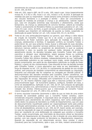 220
ParteEspecial
atendimento de crianças acusadas da prática de ato infracional, vide comentários
ao art. 105, do ECA.
615 Vide art. 226, caput e §8º, da CF e arts. 100, caput e par. único (especialmente
incisos IX, X e XI) e 136, inciso I c/c 101, incisos I a VI, do ECA. A aplicação de
medidas aos pais ou responsável - tendo sempre como princípio o fortalecimento
dos vínculos familiares e a proteção à família - deve ser concomitante à
aplicação de medidas de proteção à criança e ao adolescente, valendo repetir
que, caso em situações extremas seja necessário o afastamento, ainda que
temporário, da criança ou adolescente do convívio familiar, caberá ao Conselho
Tutelar o acionamento do Ministério Público ou autoridade judiciária (cf. art. 136,
inciso XI e par. único, do ECA), a quem compete, com exclusividade, a aplicação
de medidas que importem em destituição de guarda ou tutela, suspensão ou
destituição do poder familiar (cf. art. 129, incisos VIII, IX e X, do ECA).
616 Trata-se de uma atribuição/prerrogativa sui generis, que reforça a idéia básica
da criação do Conselho Tutelar que foi a de evitar, o quanto possível, o
acionamento do Poder Judiciário para aplicação de medidas de proteção a
crianças, adolescentes e famílias. O legislador conferiu ao Conselho Tutelar o
poder/dever de, por seus próprios meios, buscar a efetivação de suas decisões,
podendo para tanto requisitar serviços públicos diversos, quando inexistente a
estrutura (serviço público ou programa) de atendimento à qual se pudesse
encaminhar o caso, ou quando por qualquer razão, deixasse de prestar o
atendimento devido. As decisões tomadas pelo Conselho Tutelar têm caráter
coercitivo e obrigam seus destinatários, sejam pessoas físicas ou jurídicas,
incluindo órgãos do próprio Poder Público. Vale dizer que as decisões do
Conselho Tutelar têm eficácia imediata, independentemente de sua “ratificação”
pela autoridade judiciária ou por qualquer outro órgão, sendo obrigatório seu
pronto cumprimento, por parte de seu destinatário (particular ou órgão do Poder
Público), a partir do seu conhecimento. Caso discorde do teor da decisão tomada
pelo Conselho Tutelar, a única alternativa que resta ao seu destinatário, por
força do disposto no art. 137, do ECA, é o ajuizamento de pedido de sua revisão
judicial, sem prejuízo do imediato cumprimento da determinação ou requisição,
enquanto sua execução não for suspensa ou revogada por decisão judicial. O
descumprimento das decisões tomadas pelo Conselho Tutelar caracteriza, em
tese, a infração administrativa prevista no art. 249, do ECA, e o descumprimento
das requisições de serviço, efetuadas com fundamento no art. 136, inciso III,
alínea “a”, do mesmo Diploma Legal (que têm a natureza jurídica de ordem -
presumivelmente legal - de funcionário público), configura, também em tese, o
crime de desobediência, tipificado no art. 330, do CP, sem prejuízo da aplicação
de outras sanções civis, administrativas e mesmo criminais, como decorrência da
violação dos direitos infanto-juvenis que a intervenção do Conselho Tutelar
visava resguardar (cf. arts. 5º, 208 e 216, do ECA).
617 O termo requisitar transmite claramente a idéia de que se trata de uma ordem
emanada da autoridade pública que o Conselho Tutelar constitui, assim
considerado enquanto colegiado. A requisição deve ser dirigida ao órgão público
competente para atendimento da ordem respectiva, bem como endereçada à
chefia deste (na pessoa do Secretário ou Chefe de Departamento), que em caso
de descumprimento injustificado poderá ser responsabilizado tanto pela prática
da infração administrativa prevista no art. 249, do ECA, quanto pela prática do
crime de desobediência, previsto no art. 330, do CP. Assim sendo, por exemplo,
no caso da requisição de vaga em estabelecimento oficial de ensino, a requisição
deve ser resultante de uma deliberação do colegiado que constitui o Conselho
Tutelar, sendo encaminhada, por intermédio de documento oficial ao Secretário
ou Chefe de Departamento de Educação (e não à direção de uma determinada
escola), com seu regular protocolo na Secretaria ou Departamento respectivo.
Quando da requisição de um determinado serviço, deve constar o prazo
(razoável) para seu cumprimento, após o que, em tese, restará caracterizada a
 