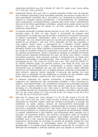 222
ParteEspecial
tratamento prioritário que lhe é devido (cf. arts. 4º, caput e par. único, alínea
“b” e 152, par. único, do ECA).
623 Importante deixar claro que não é o próprio Conselho Tutelar que irá executar
a(s) medida(s) aplicada(s) pela autoridade judiciária, até porque o órgão não é a
esta subordinado e também não é, ele próprio, um “programa de atendimento”.
Caberá ao Conselho apenas providenciar o encaminhamento do adolescente
ao(s) programa(s) correspondente(s), podendo para tanto (caso o atendimento
não ocorra de forma espontânea e imediata), usando de seu poder-dever que lhe
confere o art. 136, inciso III, alínea “a”, do ECA, requisitar o(s) serviço(s)
público(s) respectivo(s).
624 A presente atribuição é análoga àquela prevista no art. 201, inciso VI, alínea “a”,
primeira parte, do ECA, ou seja, faculta a convocação de pessoas para
comparecerem ao órgão para serem ouvidas e prestarem os esclarecimentos que
se fizerem necessários. “Notificação”, aliás, é um termo genérico, do qual a
“intimação” (de uma testemunha para ser ouvida pela autoridade judiciária, no
âmbito de um processo - vide arts. 234 e seguintes, do CPC, por exemplo), é
uma espécie. Assim sendo, a prerrogativa de o Conselho Tutelar expedir
notificações, significa que o órgão, independentemente do acionamento do
Ministério Público e/ou Poder Judiciário (e lembrando, aliás, que a “idéia básica”
da criação do Conselho Tutelar foi justamente a de evitar que o caso tivesse de
ser àqueles encaminhando, sendo a situação de ameaça ou violação de direitos
infanto-juvenis resolvida diretamente por este, da forma mais célere e menos
burocrática possível), pode convocar pessoas a comparecerem ao órgão para
prestarem declarações e esclarecimentos. Vale mencionar, a propósito, que a
conjugação do art. 136, inciso VI, do ECA com o art. 136, inciso III, alínea “a”,
do mesmo Diploma Legal, nos permite concluir, sem medo de errar, que em
determinadas situações (extremas e excepcionais, é preciso registrar, sendo
conveniente que as hipóteses em que isto tenha de ocorrer sejam definidas
através de um entendimento com os órgãos policiais, consoante mencionado no
item anterior), pode-se mesmo requisitar o concurso das polícias civil e/ou
militar para a realização de tais diligências (a exemplo do que também pode
fazer o Ministério Público, conforme art. 201, inciso XII, do ECA).
625 A presente atribuição diz respeito unicamente à expedição, pelo cartório
respectivo, da “segunda-via” das mencionadas certidões, e não a lavratura do
registro, cuja determinação é de competência exclusiva da autoridade judiciária
(que, caso o registro original não tenha sido lavrado, deverá ser neste sentido
acionada, ex vi do disposto no art. 136, inciso V, do ECA). Num e noutro caso,
as certidões deverão ser fornecidas de forma gratuita e prioritária. Vide também
arts. 4º, par. único, alínea “b” e 102, do ECA e arts. 29, incisos I e III, 50 a 55 e
77 a 88, da Lei nº 6.015/1973 (LRP).
626 Vide arts. 4º, caput e par. único, alíneas “c” e “d”, 87, 88, incisos I, II e III, 90,
101, 112, 129 e 259, par. único, todos do ECA. É talvez a mais importante das
atribuições do Conselho Tutelar, posto que voltada à prevenção e à solução dos
problemas no plano coletivo, através da imprescindível estruturação do
município, no sentido da elaboração e implementação de políticas públicas que
priorizem a população infanto-juvenil. Para tanto, deve-se buscar a adequação
dos serviços públicos e a criação de planos e programas de atendimento voltado
a crianças, adolescentes e suas famílias, que obviamente deve começar com a
previsão, no orçamento público, dos recursos necessários. Cabe ao Conselho
Tutelar, que talvez melhor do que qualquer outro órgão, tem exata noção da
realidade local e das maiores demandas e deficiências existentes, buscar a
progressiva estruturação do município no sentido da proteção integral de suas
crianças e adolescentes. A participação direta do Conselho Tutelar na
apresentação e no debate acerca dos problemas estruturais do município e na
definição de estratégias e políticas públicas para sua solução se constitui numa
 