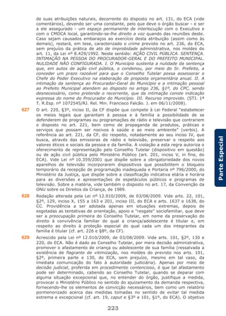223
ParteEspecial
de suas atribuições naturais, decorrente do disposto no art. 131, do ECA (vide
comentários), devendo ser uma constante, pelo que deve o órgão buscar - e ser
a ele assegurado - um espaço permanente de interlocução com o Executivo e
com o CMDCA local, garantindo-se-lhe direito a voz quando das reuniões deste.
Caso sejam causados embaraços ao exercício desta atribuição (assim como às
demais), restará, em tese, caracterizado o crime previsto no art. 236, do ECA,
sem prejuízo da prática de ato de improbidade administrativa, nos moldes do
art. 11, da Lei nº 8.429/1992. Neste sentido: AÇÃO CIVIL PÚBLICA. SENTENÇA.
INTIMAÇÃO NA PESSOA DO PROCURADOR-GERAL E DO PREFEITO MUNICIPAL.
NULIDADE NÃO CONFIGURADA. I. O Município sustenta a nulidade da sentença
que, em autos de ação civil pública, o condenou, por meio do Sr. Prefeito, a
conceder um prazo razoável para que o Conselho Tutelar possa assessorar o
Chefe do Poder Executivo na elaboração de proposta orçamentária anual. II. A
intimação da sentença ao Procurador-Geral do Município e a intimação pessoal
ao Prefeito Municipal atendem ao disposto no artigo 236, §1º, do CPC, sendo
desnecessário, como pretende o recorrente, que da intimação conste indicação
expressa do nome do Procurador do Município. III. Recurso improvido. (STJ. 1ª
T. R.Esp. nº 1072545/RJ. Rel. Min. Francisco Falcão. J. em 06/11/2008).
627 O art. 220, §3º, inciso II, da CF dispõe que compete à Lei Federal “estabelecer
os meios legais que garantam à pessoa e à família a possibilidade de se
defenderem de programas ou programações de rádio e televisão que contrariem
o disposto no art. 221, bem como de propaganda de produtos, práticas e
serviços que possam ser nocivos à saúde e ao meio ambiente” (verbis). A
referência ao art. 221, da CF, diz respeito, notadamente ao seu inciso IV, que
busca, através das emissoras de rádio e televisão, preservar o respeito aos
valores éticos e sociais da pessoa e da família. A violação a esta regra autoriza o
oferecimento de representação pelo Conselho Tutelar (dispositivo em questão)
ou de ação civil pública pelo Ministério Público (art. 201, inciso V, in fine, do
ECA). Vide Lei nº 10.359/2001 que dispõe sobre a obrigatoriedade dos novos
aparelhos de televisão incorporarem dispositivos que possibilitem o bloqueio
temporário da recepção de programação inadequada e Portaria nº 796/2000, do
Ministério da Justiça, que dispõe sobre a classificação indicativa etária e horária
para as diversões e apresentações de espetáculos públicos e programas de
televisão. Sobre a matéria, vide também o disposto no art. 17, da Convenção da
ONU sobre os Direitos da Criança, de 1989.
628 Redação alterada pela Lei nº 12.010/2009, de 03/08/2009. Vide arts. 22, 101,
§2º, 129, inciso X, 155 a 163 e 201, inciso III, do ECA e arts. 1637 e 1638, do
CC. Providência a ser adotada apenas em situações extremas, depois de
esgotadas as tentativas de orientação, apoio e “resgate” sociofamiliar, que deve
ser a preocupação primeira do Conselho Tutelar, em nome da preservação do
direito à convivência familiar do qual a criança/adolescente é titular e, em
respeito ao direito à proteção especial do qual cada um dos integrantes da
família é titular (cf. art. 226 e §8º, da CF).
629 Acrescido pela Lei nº 12.010/2009, de 03/08/2009. Vide arts. 101, §2º, 130 e
220, do ECA. Não é dado ao Conselho Tutelar, por mera decisão administrativa,
promover o afastamento de criança ou adolescente de sua família (ressalvada a
existência de flagrante de vitimização, nos moldes do previsto nos arts. 101,
§2º, primeira parte e 130, do ECA, sem prejuízo, mesmo em tal caso, da
imediata comunicação do fato à autoridade judiciária). Apenas por meio de
decisão judicial, proferida em procedimento contencioso, é que tal afastamento
pode ser determinado, cabendo ao Conselho Tutelar, quando se deparar com
alguma situação excepcional que, no entender do órgão, justifique a medida,
provocar o Ministério Público no sentido do ajuizamento da demanda respectiva,
fornecendo-lhe os elementos de convicção necessários, bem como um relatório
pormenorizado acerca das medidas tomadas no sentido de evitar tal medida
extrema e excepcional (cf. art. 19, caput e §3º e 101, §1º, do ECA). O objetivo
 