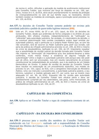 224
ParteEspecial
da norma é, enfim, dificultar a aplicação da medida de acolhimento institucional
pelo Conselho Tutelar, que inclusive por força do disposto no art. 100, par.
único, incisos IX e X, do ECA, deve atuar prioritariamente no sentido da proteção
da criança/adolescente no seio de sua família (que, se necessário, deverá
também receber as medidas de orientação, apoio e promoção social previstas no
art. 129, do ECA).
Art. 137. As decisões do Conselho Tutelar somente poderão ser revistas pela
autoridade judiciária a pedido de quem tenha legítimo interesse [630].
630 Vide art. 5º, inciso XXXV, da CF e art. 153, caput, do ECA. As decisões do
Conselho Tutelar, desde que proferidas de forma colegiada e no âmbito de suas
atribuições, têm eficácia imediata, independentemente de “ratificação” ou
“referendo” pela autoridade judiciária. Na verdade, é o destinatário da decisão, e
da eventual determinação nela contida (verdadeira ordem legal emitida por
autoridade pública), seja o particular ou o próprio Poder Público que, se com ela
não concordar, terá de recorrer ao Poder Judiciário para pedir sua revisão, sob
pena da prática da infração administrativa prevista no art. 249, do ECA e mesmo
do crime de desobediência, tipificado no art. 330, do CP. Importante ressaltar
que a possibilidade de revisão judicial da decisão tomada pelo Conselho Tutelar
não importa na “diminuição” da importância e/ou dos poderes-deveres a estes
conferidos, muito menos traduz a existência de alguma “relação de
subordinação” entre o órgão e a autoridade judiciária (até porque esta não pode
agir de ofício, sem ser provocada), mas sim resulta naturalmente do princípio
constitucional da inafastabilidade da jurisdição, que é da essência de um Estado
Democrático de Direito. O pedido de revisão da decisão do Conselho Tutelar
deve resultar na instauração de um procedimento específico, nos moldes do
previsto no art. 153, caput, do ECA, com a obrigatória intervenção do Ministério
Público. Uma vez instruído o procedimento, a autoridade judiciária poderá, a seu
término, substituir a medida aplicada pelo CT, por outra, que se mostre mais
adequada (cf. art. 99, do ECA). Enquanto não for revista pela autoridade
judiciária, a decisão do Conselho Tutelar tem eficácia plena e deve ser
imediatamente cumprida por seu destinatário, sob pena, como mencionado, da
prática da infração administrativa do art. 249, do ECA e mesmo do crime de
desobediência tipificado no art. 330, do CP.
CAPÍTULO III - DA COMPETÊNCIA
Art. 138. Aplica-se ao Conselho Tutelar a regra de competência constante do art.
147.
CAPÍTULO IV - DA ESCOLHA DOS CONSELHEIROS
Art. 139. O processo para a escolha dos membros do Conselho Tutelar será
estabelecido em Lei Municipal e realizado sob a responsabilidade do Conselho
Municipal dos Direitos da Criança e do Adolescente e a fiscalização do Ministério
Público [631].
 
