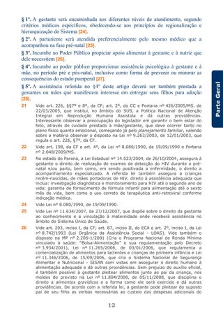 12
ParteGeral
§ 1º. A gestante será encaminhada aos diferentes níveis de atendimento, segundo
critérios médicos específicos, obedecendo-se aos princípios de regionalização e
hierarquização do Sistema [24].
§ 2º. A parturiente será atendida preferencialmente pelo mesmo médico que a
acompanhou na fase pré-natal [25].
§ 3º. Incumbe ao Poder Público propiciar apoio alimentar à gestante e à nutriz que
dele necessitem [26].
§ 4º. Incumbe ao poder público proporcionar assistência psicológica à gestante e à
mãe, no período pré e pós-natal, inclusive como forma de prevenir ou minorar as
consequências do estado puerperal [27].
§ 5º. A assistência referida no §4º deste artigo deverá ser também prestada a
gestantes ou mães que manifestem interesse em entregar seus filhos para adoção
[28].
21 Vide art. 226, §§7º e 8º, da CF; art. 2º, do CC e Portaria nº 426/2005/MS, de
22/03/2005, que institui, no âmbito do SUS, a Política Nacional de Atenção
Integral em Reprodução Humana Assistida e dá outras providências.
Interessante observar a preocupação do legislador em garantir o bem estar do
feto, através do cuidado prestado à mãe/gestante, que deve ocorrer tanto no
plano físico quanto emocional, começando já pelo planejamento familiar, valendo
sobre a matéria observar o disposto na Lei nº 9.263/2003, de 12/01/2003, que
regula o art. 226, §7º, da CF.
22 Vide art. 198, da CF e art. 4º, da Lei nº 8.080/1990, de 19/09/1990 e Portaria
nº 2.048/2009/MS.
23 No estado do Paraná, a Lei Estadual nº 14.523/2004, de 26/10/2004, assegura à
gestante o direito de realização de exames de detecção do HIV durante o pré-
natal e/ou parto, bem como, em sendo positivada a enfermidade, o direito a
acompanhamento especializado. A referida lei também assegura a crianças
recém-nascidas, de mães portadoras de HIV, direito à assistência adequada que
inclua: investigação diagnóstica e monitoramento para HIV até o segundo ano de
vida; garantia de fornecimento de fórmula infantil para alimentação até o sexto
mês de vida, bem como o uso correto de terapêutica anti-retroviral conforme
indicação médica.
24 Vide Lei nº 8.080/1990, de 19/09/1990.
25 Vide Lei nº 11.634/2007, de 27/12/2007, que dispõe sobre o direito da gestante
ao conhecimento e a vinculação à maternidade onde receberá assistência no
âmbito do Sistema Único de Saúde.
26 Vide art. 203, inciso I, da CF; art. 87, inciso II, do ECA e art. 2º, inciso I, da Lei
nº 8.742/1993 (Lei Orgânica da Assistência Social - LOAS). Vide também o
disposto na MP nº 2.206-1/2001 (Cria o Programa Nacional de Renda Mínima
vinculado à saúde: “Bolsa-Alimentação” e sua regulamentação pelo Decreto
nº 3.934/2001), Lei nº 11.265/2006, de 03/01/2006, que regulamenta a
comercialização de alimentos para lactentes e crianças de primeira infância e Lei
nº 11.346/2006, de 15/09/2006, que cria o Sistema Nacional de Segurança
Alimentar e Nutricional - SISAN com vistas em assegurar o direito humano à
alimentação adequada e dá outras providências. Sem prejuízo do auxílio oficial,
é também possível à gestante pleitear alimentos junto ao pai da criança, nos
moldes do previsto na Lei nº 11.804/2008, de 05/11/2008, que disciplina o
direito a alimentos gravídicos e a forma como ele será exercido e dá outras
providências. De acordo com a referida lei, a gestante pode pleitear do suposto
pai de seu filho as verbas necessárias ao custeio das despesas adicionais do
 