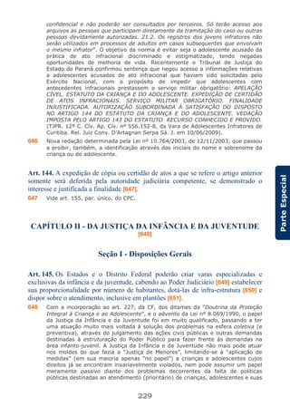 229
ParteEspecial
confidencial e não poderão ser consultados por terceiros. Só terão acesso aos
arquivos as pessoas que participam diretamente da tramitação do caso ou outras
pessoas devidamente autorizadas. 21.2. Os registros dos jovens infratores não
serão utilizados em processos de adultos em casos subsequentes que envolvam
o mesmo infrator”. O objetivo da norma é evitar seja o adolescente acusado da
prática de ato infracional discriminado e estigmatizado, tendo negadas
oportunidades de melhoria de vida. Recentemente o Tribunal de Justiça do
Estado do Paraná confirmou sentença que negou acesso a informações relativas
a adolescentes acusados de ato infracional que haviam sido solicitadas pelo
Exército Nacional, com o propósito de impedir que adolescentes com
antecedentes infracionais prestassem o serviço militar obrigatório: APELAÇÃO
CÍVEL. ESTATUTO DA CRIANÇA E DO ADOLESCENTE. EXPEDIÇÃO DE CERTIDÃO
DE ATOS INFRACIONAIS. SERVIÇO MILITAR OBRIGATÓRIO. FINALIDADE
INJUSTIFICADA. AUTORIZAÇÃO SUBORDINADA À SATISFAÇÃO DO DISPOSTO
NO ARTIGO 144 DO ESTATUTO DA CRIANÇA E DO ADOLESCENTE. VEDAÇÃO
IMPOSTA PELO ARTIGO 143 DO ESTATUTO. RECURSO CONHECIDO E PROVIDO.
(TJPR. 12ª C. Cív. Ap. Cív. nº 556.152-8, da Vara de Adolescentes Infratores de
Curitiba. Rel. Juiz Conv. D’Artagnan Serpa Sá. J. em 10/06/2009).
646 Nova redação determinada pela Lei nº 10.764/2003, de 12/11/2003, que passou
a proibir, também, a identificação através das iniciais do nome e sobrenome da
criança ou do adolescente.
Art. 144. A expedição de cópia ou certidão de atos a que se refere o artigo anterior
somente será deferida pela autoridade judiciária competente, se demonstrado o
interesse e justificada a finalidade [647].
647 Vide art. 155, par. único, do CPC.
CAPÍTULO II - DA JUSTIÇA DA INFÂNCIA E DA JUVENTUDE
[648]
Seção I - Disposições Gerais
Art. 145. Os Estados e o Distrito Federal poderão criar varas especializadas e
exclusivas da infância e da juventude, cabendo ao Poder Judiciário [649] estabelecer
sua proporcionalidade por número de habitantes, dotá-las de infra-estrutura [650] e
dispor sobre o atendimento, inclusive em plantões [651].
648 Com a incorporação ao art. 227, da CF, dos ditames da “Doutrina da Proteção
Integral à Criança e ao Adolescente”, e o advento da Lei nº 8.069/1990, o papel
da Justiça da Infância e da Juventude foi em muito qualificado, passando a ter
uma atuação muito mais voltada à solução dos problemas na esfera coletiva (e
preventiva), através do julgamento das ações civis públicas e outras demandas
destinadas à estruturação do Poder Público para fazer frente às demandas na
área infanto-juvenil. A Justiça da Infância e da Juventude não mais pode atuar
nos moldes do que fazia a “Justiça de Menores”, limitando-se à “aplicação de
medidas” (em sua maioria apenas “no papel”) a crianças e adolescentes cujos
direitos já se encontram invariavelmente violados, nem pode assumir um papel
meramente passivo diante dos problemas decorrentes da falta de políticas
públicas destinadas ao atendimento (prioritário) de crianças, adolescentes e suas
 