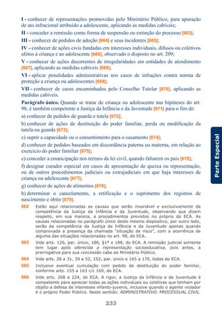 233
ParteEspecial
I - conhecer de representações promovidas pelo Ministério Público, para apuração
de ato infracional atribuído a adolescente, aplicando as medidas cabíveis;
II - conceder a remissão como forma de suspensão ou extinção do processo [663];
III - conhecer de pedidos de adoção [664] e seus incidentes [665];
IV - conhecer de ações civis fundadas em interesses individuais, difusos ou coletivos
afetos à criança e ao adolescente [666], observado o disposto no art. 209;
V - conhecer de ações decorrentes de irregularidades em entidades de atendimento
[667], aplicando as medidas cabíveis [668];
VI - aplicar penalidades administrativas nos casos de infrações contra norma de
proteção a criança ou adolescentes [669];
VII - conhecer de casos encaminhados pelo Conselho Tutelar [670], aplicando as
medidas cabíveis.
Parágrafo único. Quando se tratar de criança ou adolescente nas hipóteses do art.
98, é também competente a Justiça da Infância e da Juventude [671] para o fim de:
a) conhecer de pedidos de guarda e tutela [672];
b) conhecer de ações de destituição do poder familiar, perda ou modificação da
tutela ou guarda [673];
c) suprir a capacidade ou o consentimento para o casamento [674];
d) conhecer de pedidos baseados em discordância paterna ou materna, em relação ao
exercício do poder familiar [675];
e) conceder a emancipação nos termos da lei civil, quando faltarem os pais [676];
f) designar curador especial em casos de apresentação de queixa ou representação,
ou de outros procedimentos judiciais ou extrajudiciais em que haja interesses de
criança ou adolescente [677];
g) conhecer de ações de alimentos [678];
h) determinar o cancelamento, a retificação e o suprimento dos registros de
nascimento e óbito [679].
662 Estão aqui relacionadas as causas que serão invariável e exclusivamente da
competência da Justiça da Infância e da Juventude, observando que dizem
respeito, em sua maioria, a procedimentos previstos no próprio do ECA. As
causas relacionadas no parágrafo único deste mesmo dispositivo, por outro lado,
serão da competência da Justiça da Infância e da Juventude apenas quando
comprovada a presença da chamada “situação de risco”, com a ocorrência de
alguma das situações relacionadas no art. 98, do ECA.
663 Vide arts. 126, par. único, 186, §1º e 188, do ECA. A remissão judicial somente
tem lugar após oferecida a representação socioeducativa, pois antes, a
prerrogativa para sua concessão cabe ao Ministério Público.
664 Vide arts. 28 a 31, 39 a 52, 152, par. único e 165 a 170, todos do ECA.
665 Inclusive eventual cumulação com pedido de destituição do poder familiar,
conforme arts. 155 a 163 c/c 169, do ECA.
666 Vide arts. 208 a 224, do ECA. A rigor, a Justiça da Infância e da Juventude é
competente para apreciar todas as ações individuais ou coletivas que tenham por
objeto a defesa de interesses infanto-juvenis, inclusive quando o agente violador
é o próprio Poder Público. Neste sentido: ADMINISTRATIVO. PROCESSUAL CIVIL.
 