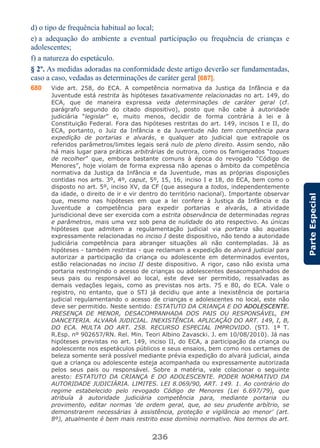 236
ParteEspecial
d) o tipo de frequência habitual ao local;
e) a adequação do ambiente a eventual participação ou frequência de crianças e
adolescentes;
f) a natureza do espetáculo.
§ 2º. As medidas adoradas na conformidade deste artigo deverão ser fundamentadas,
caso a caso, vedadas as determinações de caráter geral [687].
680 Vide art. 258, do ECA. A competência normativa da Justiça da Infância e da
Juventude está restrita às hipóteses taxativamente relacionadas no art. 149, do
ECA, que de maneira expressa veda determinações de caráter geral (cf.
parágrafo segundo do citado dispositivo), posto que não cabe à autoridade
judiciária “legislar” e, muito menos, decidir de forma contrária à lei e à
Constituição Federal. Fora das hipóteses restritas do art. 149, incisos I e II, do
ECA, portanto, o Juiz da Infância e da Juventude não tem competência para
expedição de portarias e alvarás, e qualquer ato judicial que extrapole os
referidos parâmetros/limites legais será nulo de pleno direito. Assim sendo, não
há mais lugar para práticas arbitrárias de outrora, como os famigerados “toques
de recolher” que, embora bastante comuns à época do revogado “Código de
Menores”, hoje violam de forma expressa não apenas o âmbito da competência
normativa da Justiça da Infância e da Juventude, mas as próprias disposições
contidas nos arts. 3º, 4º, caput, 5º, 15, 16, inciso I e 18, do ECA, bem como o
disposto no art. 5º, inciso XV, da CF (que assegura a todos, independentemente
da idade, o direito de ir e vir dentro do território nacional). Importante observar
que, mesmo nas hipóteses em que a lei confere à Justiça da Infância e da
Juventude a competência para expedir portarias e alvarás, a atividade
jurisdicional deve ser exercida com a estrita observância de determinadas regras
e parâmetros, mais uma vez sob pena de nulidade do ato respectivo. As únicas
hipóteses que admitem a regulamentação judicial via portaria são aquelas
expressamente relacionadas no inciso I deste dispositivo, não tendo a autoridade
judiciária competência para abranger situações ali não contempladas. Já as
hipóteses - também restritas - que reclamam a expedição de alvará judicial para
autorizar a participação da criança ou adolescente em determinados eventos,
estão relacionadas no inciso II deste dispositivo. A rigor, caso não exista uma
portaria restringindo o acesso de crianças ou adolescentes desacompanhados de
seus pais ou responsável ao local, este deve ser permitido, ressalvadas as
demais vedações legais, como as previstas nos arts. 75 e 80, do ECA. Vale o
registro, no entanto, que o STJ já decidiu que ante a inexistência de portaria
judicial regulamentando o acesso de crianças e adolescentes no local, este não
deve ser permitido. Neste sentido: ESTATUTO DA CRIANÇA E DO ADOLESCENTE.
PRESENÇA DE MENOR, DESACOMPANHADA DOS PAIS OU RESPONSÁVEL, EM
DANCETERIA. ALVARÁ JUDICIAL. INEXISTÊNCIA. APLICAÇÃO DO ART. 149, I, B,
DO ECA. MULTA DO ART. 258. RECURSO ESPECIAL IMPROVIDO. (STJ. 1ª T.
R.Esp. nº 902657/RN. Rel. Min. Teori Albino Zavascki. J. em 10/08/2010). Já nas
hipóteses previstas no art. 149, inciso II, do ECA, a participação da criança ou
adolescente nos espetáculos públicos e seus ensaios, bem como nos certames de
beleza somente será possível mediante prévia expedição do alvará judicial, ainda
que a criança ou adolescente esteja acompanhada ou expressamente autorizada
pelos seus pais ou responsável. Sobre a matéria, vale colacionar o seguinte
aresto: ESTATUTO DA CRIANÇA E DO ADOLESCENTE. PODER NORMATIVO DA
AUTORIDADE JUDICIÁRIA. LIMITES. LEI 8.069/90, ART. 149. 1. Ao contrário do
regime estabelecido pelo revogado Código de Menores (Lei 6.697/79), que
atribuía à autoridade judiciária competência para, mediante portaria ou
provimento, editar normas ‘de ordem geral, que, ao seu prudente arbítrio, se
demonstrarem necessárias à assistência, proteção e vigilância ao menor’ (art.
8º), atualmente é bem mais restrito esse domínio normativo. Nos termos do art.
 