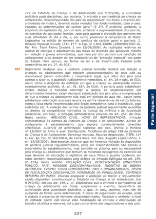 237
ParteEspecial
149 do Estatuto da Criança e do Adolescente (Lei 8.069/90), a autoridade
judiciária pode disciplinar, por portaria, ‘a entrada e permanência de criança ou
adolescente, desacompanhada dos pais ou responsável’ nos locais e eventos dis-
criminados no inciso I, devendo essas medidas “ser fundamentadas, caso a caso,
vedadas as determinações de caráter geral” (§ 2º). É evidente, portanto, o
propósito do legislador de, por um lado, enfatizar a responsabilidade dos pais de,
no exercício do seu poder familiar, zelar pela guarda e proteção dos menores em
suas atividades do dia a dia, e, por outro, preservar a competência do Poder
Legislativo na edição de normas de conduta de caráter geral e abstrato. 2.
Recurso Especial provido. (STJ. 1ª T. R.Esp. nº 1.046.350/RJ (2008/0075667-0).
Rel. Min. Teori Albino Zavaski. J. em 15/09/2009). As restrições relativas ao
acesso de crianças e adolescentes aos locais de diversão são aplicáveis mesmo
em relação a jovens emancipados, que nem por isto perdem sua condição de
adolescentes e/ou deixam de ser destinatários de “proteção especial” por parte
do Estado (lato sensu), na forma da lei e da Constituição Federal (vide
comentários ao art. 2º, do ECA).
681 Importante destacar que a portaria judicial somente incidirá em relação a
crianças ou adolescentes que estejam desacompanhados de seus pais ou
responsável (assim entendido o responsável legal, que além dos pais será
apenas o tutor ou o guardião judicialmente nomeados, cf. art. 28 e sgts. do ECA,
assim como o dirigente da entidade em que a criança ou adolescente estiver
eventualmente acolhido, cf. art. 92, §1º, do ECA). A portaria pode estabelecer
limites etários e também restringir o acesso ao estabelecimento em
determinados horários, exigir expressa autorização dos pais e/ou a comprovação
de que a criança ou adolescente não está em período de aula etc., assim como
estabelecer orientação expressa acerca da estrita observância de certos fatores,
como a faixa etária recomendada pelo órgão competente para o espetáculo, jogo
eletrônico etc. A violação dos termos da portaria judicial regularmente expedida
no âmbito da competência normativa da Justiça da Infância e da Juventude
caracteriza, em tese, a infração administrativa prevista no art. 258, do ECA.
Neste sentido: APELAÇÃO CÍVEL. AÇÃO DE REPRESENTAÇÃO. Infração
administrativa às normas do Estatuto da Criança e do Adolescente. Acesso de
adolescente à estabelecimento que explora comercialmente diversões
eletrônicas. Ausência de autorização expressa dos pais. Ofensa à Portaria
nº 13/2007 do Juízo ‘a quo’. Configurada. Incidência do artigo 258 do Estatuto
da Criança e do Adolescente. Sentença mantida. Recurso desprovido. (TJPR. 11ª
C. Cív. Ap. Cív. nº 560.820-0, de Terra Roxa. Rel. Des. Augusto Lopes Côrtes. J.
em 13/05/2009). Interessante observar que em havendo violação às disposições
da portaria judicial regulamentadora, pode ser responsabilizado não apenas o
proprietério do estabelecimento, mas também os próprios pais ou responsável
pela criança ou adolescente que tenham se mostrado negligentes no exercício de
seus deveres de educação e vigilância de seus filhos e pupilos (podendo ser
estes também responsabilizados pela prática da infração tipificada no art. 249,
do ECA). Neste sentido: APELAÇÃO CÍVEL. REPRESENTAÇÃO. MINISTÉRIO
PÚBLICO. PAIS. MENORES DESACOMPANHADOS. INGESTÃO DE BEBIDA
ALCÓOLICA. EVENTO. CULPA CONCORRENTE. PAIS E ORGANIZADORES. DEVER
DE FISCALIZAÇÃO DESCUMPRIDO. MINORAÇÃO DA PUNIBILIDADE. SENTENÇA
REFORMA EM PARTE. Visando assegurar a proteção ao menor e regulamentar
citado dispositivo constitucional o Estatuto da Criança e do Adolescente (Lei
8.069/90), em seu art. 149, I, ‘c’, estabeleceu que a entrada e permanência de
criança ou adolescente em boate, congêneres e eventos, necessitaria de
autorização pela autoridade judiciária, o que, in casu, ocorreu, mas não foi
cumprida da forma como determinada. É dever do organizador do evento, onde
é vedada a presença de menores desacompanhados, fiscalizar e controlar o local
de entrada. Como não houve esta fiscalização da entrada e distribuição de
bebidas alcoólica a menores, há culpa concorrente dos organizadores e dos pais.
 