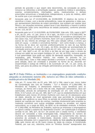 13
ParteGeral
período de gravidez e que sejam dela decorrentes, da concepção ao parto,
inclusive as referentes a alimentação especial, assistência médica e psicológica,
exames complementares, internações, parto, medicamentos e demais
prescrições preventivas e terapêuticas indispensáveis, a juízo do médico, além
de outras que o juiz considere pertinentes.
27 Acrescido pela Lei nº 12.010/2009, de 03/08/2009. O objetivo da norma é
identificar e tratar, com a devida antecedência, casos de gestantes e mães que,
por apresentarem distúrbios de ordem psicológica, que acabam por rejeitar seus
filhos e, em situações extremas, podem levar a seu abandono e mesmo à prática
de infanticídio (este como decorrência do estado puerperal), conforme previsto
no art. 123, do CP.
28 Acrescido pela Lei nº 12.010/2009, de 03/08/2009. Vide arts. 226, caput e §§7º
e 8º, da CF; arts. 13, par. único e 19 e sgts., do ECA e Lei nº 8.560/1992, de
29/12/1992 (Averiguação Oficiosa de Paternidade). A assistência psicológica em
tais casos visa, num primeiro momento, fazer com que a gestante reflita melhor
acerca de seu intento de entregar seu filho para adoção (afinal, o direito que
está em causa - o direito à convivência familiar - tem como titular a criança, e
na forma da lei deve ser exercido preferencialmente no seio de sua família
natural ou extensa - cf. art. 19 e sgts., do ECA), devendo ser acompanhada de
orientação acerca das consequências do ato (cf. arts. 100, par. único, incisos X e
XI; art. 166, §§2º e art. 6º, do ECA) e do fato de em jogo estar o direito da
criança em saber de sua origem biológica (cf. art. 48, do ECA), inclusive quanto
à sua paternidade (que pode ser objeto de demanda específica, manejada, se
necessário, pelo Ministério Público, nos moldes do previsto na Lei
nº 8.560/1992). Caso a mãe esteja decidida a promover a entrega de seu filho
para adoção, deve ser orientada a proceder na forma da lei, devendo ser
encaminhada à Justiça da Infância e da Juventude (cf. art. 13, par. único, do
ECA), sob pena da prática da infração administrativa prevista no art. 258-B, do
ECA.
Art. 9º. O Poder Público, as instituições e os empregadores propiciarão condições
adequadas ao aleitamento materno [29], inclusive aos filhos de mães submetidas a
medida privativa de liberdade [30].
29 Vide art. 7º, inciso XXV, da CF, arts. 389, §1º e 396, caput e par. único, todos
da Consolidação das Leis do Trabalho - CLT e Portaria nº 3.296/1986, do
Ministério do Trabalho. O aleitamento materno, cujos benefícios para as
crianças, ao menos até o sexto mês de vida, dispensam comentários, deve ser
estimulado, através de campanhas de orientação (cf. art. 129, inciso IV, do
ECA). A CLT prevê, em seu art. 389, §§1º e 2º, que os estabelecimentos em que
trabalharem pelo menos 30 (trinta) mulheres com mais de 16 (dezesseis) anos
de idade, deverão ter local apropriado onde seja permitido às empregadas
guardar sob vigilância os seus filhos no período de amamentação. Tal exigência
poderá ser suprida por meio de creches, mantidas diretamente pela empresa ou
mediante convênios com outras entidades públicas ou privadas, em regime
comunitário, ou a cargo do SESI, do SESC ou de entidades sindicais. A Portaria
nº 3.296/1986, do Ministério do Trabalho, autoriza as empresas e empregadores
em geral a adotar o sistema de “Reembolso-Creche”, em substituição à exigência
contida no art. 389, §1º, da CLT. De acordo com a citada norma, o reembolso
deverá ser concedido a toda empregada-mãe, independente do número de
mulheres do estabelecimento, e sem prejuízo do cumprimento dos demais
preceitos de proteção à maternidade, devendo cobrir, integralmente, as
despesas efetuadas com o pagamento da creche de livre escolha da empregada
mãe, pelo menos até os 06 (seis) meses de idade da criança. A Constituição
Federal, por sua vez, relaciona, entre os “Direitos Sociais” assegurados aos
 