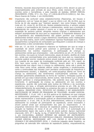 238
ParteEspecial
Portanto, havendo descumprimento do alvará judicial e ECA, devem os pais ser
responsabilizados pela entrada de seus filhos, ainda menores de idade, em
eventos como o Carnalfenas, e pela ingestão de bebidas. DERAM PARCIAL
PROVIMENTO. (TJMG. 5ª C. Cív. Proc. nº 1.0016.08.079119-3/001(1). Rel. Des.
Mauro Soares de Freitas. J. em 24/09/2009).
682 Importante não confundir estes estabelecimentos (fliperamas, lan houses e
congêneres), com as “casas de jogos” a que se refere o art. 80, do ECA, que na
forma da lei são aquelas que “realizam apostas”, tais como bingos, lotéricas
(vide art. 81, inciso VI, do ECA) etc. Nestes estabelecimentos, é sempre vedado
o acesso e a permanência de crianças e adolescentes, sendo que a proibição é
estabelecida em caráter absoluto e ocorre ex vi legis, independentemente da
expedição de portaria judicial, atingindo mesmo crianças e adolescentes que
estejam acompanhadas de seus pais ou responsável. É importante destacar que
os proprietários dos estabelecimentos não podem permitir que crianças e
adolescentes tenham acesso a jogos eletrônicos classificados como inadequados
para sua faixa etária, assim como estabelecer rigorosa fiscalização e/ou instalar
equipamentos e programas de computador que bloqueiem o acesso de crianças e
adolescentes a sites considerados impróprios.
683 Vide art. 17, do ECA. O dispositivo relaciona as hipóteses em que se exige a
expedição de alvará judicial para autorizar a participação de crianças e
adolescentes nos eventos respectivos. A participação de crianças ou
adolescentes (ainda que emancipados - vide comentários ao art. 2º, do ECA) em
tais eventos, nos quais se incluem telenovelas, peças de teatro, desfiles de moda
etc., ainda que acompanhadas e/ou autorizadas por seus pais ou responsável,
somente poderá ocorrer mediante prévio alvará judicial, para cuja expedição o
Juiz (usando de seu poder de investigação conferido pelo art. 153, caput, do
ECA, bem como ouvido o Ministério Público), deverá aferir se a atividade
desenvolvida traz algum risco à criança ou adolescente, tanto sob o ponto de
vista físico como moral, podendo efetuar certas exigências e condicionantes,
como a continuidade dos estudos (com periódica comprovação de frequência e
aproveitamento escolar), o depósito, em conta-poupança aberta em nome da
criança ou adolescente, dos rendimentos eventualmente auferidos com a
atividade (geralmente estabelecido na forma de “cachês”), limitações quanto ao
período em que esta é desenvolvida, dentre outras. Vale lembrar que o direito à
imagem pertence à criança/adolescente, não podendo seus pais dele dispor
livremente. A participação da criança ou adolescente em tais eventos e
espetáculos, quando não autorizada pela Justiça da Infância e da Juventude,
caracteriza, em tese, a infração administrativa prevista no art. 258, do ECA,
independentemente da autorização ou presença dos pais ou responsável. Sobre
a matéria: PROCESSO CIVIL. ESTATUTO DA CRIANÇA E DO ADOLESCENTE.
PARTICIPAÇÃO DE MENOR EM PROGRAMA DE TELEVISÃO. ALVARÁ JUDICIAL.
NECESSIDADE. 1. O art. 149, I, do ECA aplica-se às hipóteses em que crianças
ou adolescentes participam, na condição de espectadores, de evento público,
sendo imprescindível a autorização judicial se desacompanhados dos pais e/ou
responsáveis. 2. O art. 149, II, do ECA, diferentemente, refere-se à criança ou
adolescente na condição de participante do espetáculo, sendo necessário o
alvará judicial ainda que acompanhados dos pais ou responsáveis. 3. Os
programas televisivos têm natureza de espetáculo público, enquadrando-se a
situação na hipótese do inciso II do art. 149 do ECA. 4. A autorização dos
representantes legais não supre a falta de alvará judicial. Agravo regimental
improvido. (STJ. 2ª T. Ag.Rg. no Ag. nº 663273/RJ. Rel. Min. Humberto Martins.
J. em 03/10/2006); AGRAVO INTERNO NO AGRAVO DE INSTRUMENTO.
PARTICIPAÇÃO DE MENOR EM ESPETÁCULO PÚBLICO. PROGRAMA TELEVISIVO.
ALVARÁ JUDICIAL. NECESSIDADE. ART. 149, INCISO II, DO ESTATUTO DA
CRIANÇA E DO ADOLESCENTE (ECA). I. Conforme julgados deste Sodalício, os
programas de televisão têm natureza de espetáculo público, enquadrando-se,
 