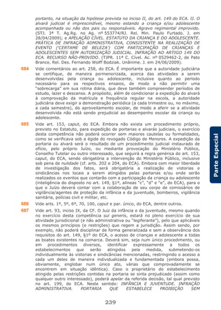 239
ParteEspecial
portanto, na situação da hipótese prevista no inciso II, do art. 149 do ECA. II. O
alvará judicial é imprescindível, mesmo estando a criança e/ou adolescente
acompanhada ou não dos pais ou responsáveis. Agravo regimental improvido.
(STJ. 3ª T. Ag.Rg. no Ag. nº 553774/RJ. Rel. Min. Paulo Furtado. J. em
28/04/2009); e APELAÇÃO CÍVEL. ESTATUTO DA CRIANÇA E DO ADOLESCENTE.
PRÁTICA DE INFRAÇÃO ADMINISTRATIVA, CONSISTENTE NA REALIZAÇÃO DE
EVENTO (‘CERTAME DE BELEZA’) COM PARTICIPAÇÃO DE CRIANÇAS E
ADOLESCENTES SEM AUTORIZAÇÃO JUDICIAL. INFRAÇÃO AO ARTIGO 149 DO
ECA. RECURSO NÃO-PROVIDO. (TJPR. 11ª C. Cível. Ac. nº 0529462-2, de Pato
Branco. Rel. Des. Fernando Wolff Bodziak. Unânime. J. em 24/06/2009).
684 Vide comentários ao art. 258, do ECA. É importante que a autoridade judiciária
se certifique, de maneira pormenorizada, acerca das atividades a serem
desenvolvidas pela criança ou adolescente, inclusive quanto ao período
necessário para os respectivos ensaios, de modo a não permitir uma
“sobrecarga” em sua rotina diária, que deve também compreender períodos de
estudo, lazer e descanso. A propósito, além de condicionar a expedição do alvará
à comprovação da matrícula e frequência regular na escola, a autoridade
judiciária deve exigir a demonstração periódica (a cada trimestre ou, no máximo,
a cada semestre), do aproveitamento escolar, de modo a aferir se a atividade
desenvolvida não está sendo prejudicial ao desempenho escolar da criança ou
adolescente.
685 Vide art. 153, caput, do ECA. Embora não exista um procedimento próprio,
previsto no Estatuto, para expedição de portarias e alvarás judiciais, o exercício
desta competência não poderá ocorrer sem maiores cautelas ou formalidades,
como se verificava sob a égide do revogado Código de Menores. A expedição da
portaria ou alvará será o resultado de um procedimento judicial instaurado de
ofício, pelo próprio Juízo, ou mediante provocação do Ministério Público,
Conselho Tutelar ou outro interessado, que seguirá a regra genérica do art. 153,
caput, do ECA, sendo obrigatória a intervenção do Ministério Público, inclusive
sob pena de nulidade (cf. arts. 202 e 204, do ECA). Embora com maior liberdade
de investigação dos fatos, será obrigatória a realização de vistorias e
sindicâncias nos locais a serem atingidos pelas portarias e/ou onde serão
realizados os eventos que contarão com a participação da criança ou adolescente
(inteligência do disposto no art. 149, §1º, alíneas “c”, “d” e “e”, do ECA), para o
que o Juízo deverá contar com a colaboração de seu corpo de comissários de
vigilância/agentes de proteção da infância e da juventude, bombeiros, vigilância
sanitária, polícias civil e militar, etc.
686 Vide arts. 1º, 5º, 6º, 70, 100, caput e par. único, do ECA, dentre outros.
687 Vide art. 93, inciso IX, da CF. O Juiz da infância e da juventude, mesmo quando
no exercício desta competência sui generis, estará no pleno exercício de sua
atividade jurisdicional (e não administrativa ou “legiferante”), pelo que aplicáveis
os mesmos princípios (e restrições) que regem a jurisdição. Assim sendo, por
exemplo, não poderá disciplinar de forma generalizada e sem a observância dos
requisitos do art. 149, §1º do ECA, o acesso de crianças e adolescente a todas
as boates existentes na comarca. Deverá sim, seja num único procedimento, ou
em procedimentos diversos, identificar expressamente a todos os
estabelecimentos que serão atingidos pela medida, submetendo-os
individualmente às vistorias e sindicâncias mencionadas, restringindo o acesso a
cada um deles de maneira individualizada e fundamentada (embora possa,
obviamente, englobar num único ato, várias que comprovadamente se
encontrem em situação idêntica). Caso o proprietário do estabelecimento
atingido pelas restrições contidas na portaria se sinta prejudicado (assim como
qualquer outro interessado), poderá apelar da referida decisão, tal qual previsto
no art. 199, do ECA. Neste sentido: INFÂNCIA E JUVENTUDE. INFRAÇÃO
ADMINISTRATIVA. PORTARIA QUE ESTABELECE PROIBIÇÃO SEM
 