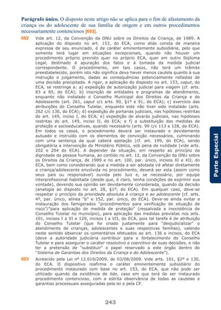 243
ParteEspecial
Parágrafo único. O disposto neste artigo não se aplica para o fim de afastamento da
criança ou do adolescente de sua família de origem e em outros procedimentos
necessariamente contenciosos [693].
692 Vide art. 12, da Convenção da ONU sobre os Direitos da Criança, de 1989. A
aplicação do disposto no art. 153, do ECA, como aliás consta de maneira
expressa de seu enunciado, é de caráter eminentemente subsidiária, pelo que
somente terá lugar em situações excepcionais, quando não houver um
procedimento próprio previsto quer no próprio ECA, quer em outro Diploma
Legal, destinado à apuração dos fatos e à tomada da medida judicial
correspondente. O procedimento, em tais casos, não terá um trâmite
preestabelecido, porém isto não significa deva haver menos cautela quanto à sua
instrução e julgamento, dadas as consequências potencialmente nefastas de
uma decisão precipitada. A rigor, a aplicação do disposto no art. 153, caput, do
ECA, se restringe a: a) expedição de autorização judicial para viagem (cf. arts.
83 a 85, do ECA); b) inscrição de entidades e programas de atendimento,
enquanto não instalado o Conselho Municipal dos Direitos da Criança e do
Adolescente (art. 261, caput c/c arts. 90, §1º e 91, do ECA); c) exercício das
atribuições do Conselho Tutelar, enquanto este não tiver sido instalado (arts.
262 c/c 136, do ECA); d) expedição de portarias judiciais, nas hipóteses restritas
do art. 149, inciso I, do ECA; e) expedição de alvarás judiciais, nas hipóteses
restritas do art. 149, inciso II, do ECA; e f) a substituição das medidas de
proteção e socioeducativas, quando necessário (arts. 99 c/c 113 e 128, do ECA).
Em todos os casos, o procedimento deverá ser instaurado e devidamente
autuado e instruído com os elementos de convicção necessários, culminando
com uma sentença da qual caberá apelação (cf. art. 199, do ECA), sendo
obrigatória a intervenção do Ministério Público, sob pena de nulidade (vide arts.
202 e 204 do ECA). A depender da situação, em respeito ao princípio da
dignidade da pessoa humana, ao contido no art. 12, da Convenção da ONU sobre
os Direitos da Criança, de 1989 e no art. 100, par. único, incisos XI e XII, do
ECA, bem como considerando que a medida a ser adotada irá afetar diretamente
a criança/adolescente envolvida no procedimento, deverá ser esta (assim como
seus pais ou responsável) ouvida pelo Juiz e, se necessário, por equipe
interprofissional habilitada (desde que, é claro, tenha condições de exprimir sua
vontade), devendo sua opinião ser devidamente considerada, quando da decisão
(analogia ao disposto no art. 28, §1º, do ECA). Em qualquer caso, deve-se
respeitar o princípio da prioridade absoluta à criança e ao adolescente (cf. arts.
4º, par. único, alínea “b” e 152, par. único, do ECA). Deve-se ainda evitar a
instauração dos famigerados “procedimentos para verificação de situação de
risco”/”para aplicação de medida de proteção” (ressalvada a inexistência de
Conselho Tutelar no município), para aplicação das medidas previstas nos arts.
101, incisos I a VI e 129, incisos I a VII, do ECA, pois tal tarefa é de atribuição
do Conselho Tutelar (que foi criado justamente para “desjudicializar” o
atendimento de crianças, adolescentes e suas respectivas famílias), valendo
neste sentido observar os comentários efetuados ao art. 136 e incisos, do ECA
(deve a autoridade judiciária contribuir para o fortalecimento do Conselho
Tutelar e para assegurar o caráter resolutivo e coercitivo de suas decisões, e não
ter a pretensão de “substituir” o papel reservado a este órgão dentro do
“Sistema de Garantias dos Direitos da Criança e do Adolescente”).
693 Acrescido pela Lei nº 12.010/2009, de 03/08/2009. Vide arts. 101, §2º e 130,
do ECA. O dispositivo reafirma o caráter eminentemente subsidiário do
procedimento instaurado com base no art. 153, do ECA, que não pode ser
utilizado quando da existência de lide, caso em que terá de ser instaurado
procedimento contencioso, com a estrita observância de todas as cautelas e
garantias processuais asseguradas pela lei e pela CF.
 