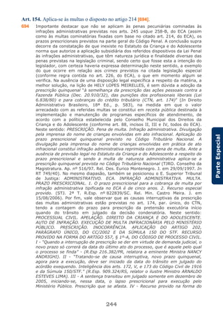 244
ParteEspecial
Art. 154. Aplica-se às multas o disposto no artigo 214 [694].
694 Importante destacar que não se aplicam às penas pecuniárias cominadas às
infrações administrativas previstas nos arts. 245 usque 258-B, do ECA (assim
como às multas cominatórias fixadas com base no citado art. 214, do ECA), os
prazos prescricionais previstos na parte geral do Código Penal. A conclusão supra
decorre da constatação de que inexiste no Estatuto da Criança e do Adolescente
norma que autorize a aplicação subsidiária dos referidos dispositivos da Lei Penal
às infrações administrativas, que têm natureza jurídica e finalidade diversas das
penas previstas na legislação criminal, sendo certo que fosse esta a intenção do
legislador, com certeza haveria expressa determinação neste sentido, a exemplo
do que ocorre em relação aos crimes previstos na citada legislação especial
(conforme regra contida no art. 226, do ECA), o que em momento algum se
verifica. Na ausência de uma disposição legal específica a respeito da matéria, a
melhor solução, na lição de HELY LOPES MEIRELLES, é sem dúvida a adoção da
prescrição quinquenal “à semelhança da prescrição das ações pessoais contra a
Fazenda Pública (Dec. 20.910/32), das punições dos profissionais liberais (Lei
6.838/80) e para cobranças do crédito tributário (CTN, art. 174)” (In Direito
Administrativo Brasileiro, 18ª Ed., p. 583), na medida em que o valor
arrecadado com as referidas multas se constitui em receita pública destinada à
implementação e manutenção de programas específicos de atendimento, de
acordo com a política estabelecida pelo Conselho Municipal dos Direitos da
Criança e do Adolescente (conforme art. 88, incisos II, III e IV, todos do ECA).
Neste sentido: PRESCRIÇÃO. Pena de multa. Infração administrativa. Divulgação
pela imprensa do nome de crianças envolvidas em ato infracional. Aplicação do
prazo prescricional quinquenal previsto no Código Tributário Nacional. A
divulgação pela imprensa do nome de crianças envolvidas em prática de ato
infracional constitui infração administrativa reprimida com pena de multa. Ante a
ausência de previsão legal no Estatuto da Criança e do Adolescente a respeito do
prazo prescricional e sendo a multa de natureza administrativa aplica-se a
prescrição quinquenal prevista no Código Tributário Nacional (TJRO. Conselho da
Magistratura. Ap. nº 516/97. Rel. Des. Eurico Montenegro. J. em 29/09/1997. In
RT 749/40). No mesmo diapasão, também se posicionou o E. Superior Tribunal
de Justiça: ADMINISTRATIVO. ECA. INFRAÇÃO ADMINISTRATIVA. MULTA.
PRAZO PRESCRICIONAL. 1. O prazo prescricional para a cobrança de multa por
infração administrativa tipificada no ECA é de cinco anos. 2. Recurso especial
provido. (STJ. 2ª T. R.Esp. nº 822839/SC. Rel. Min. Castro Meira. J. em
15/08/2006). Por fim, vale observar que as causas interruptivas da prescrição
das multas administrativas estão previstas no art. 174, par. único, do CTN,
tendo a contagem do prazo para prescrição da pretensão executória início
quando do trânsito em julgado da decisão condenatória. Neste sentido:
PROCESSUAL CIVIL. APELAÇÃO. DIREITO DA CRIANÇA E DO ADOLESCENTE.
AUTO DE INFRAÇÃO. EXECUÇÃO DE MULTA INFRACIONÁRIA PELO MINISTÉRIO
PÚBLICO. PRESCRIÇÃO. INOCORRÊNCIA. APLICAÇÃO DO ARTIGO 202,
PARÁGRAFO ÚNICO, DO CC/2002 E DA SÚMULA 150 DO STF. RECURSO
PROVIDO NA FORMA DO ARTIGO 557, § 1º-A, DO CÓDIGO DE PROCESSO CIVIL.
I - “Quando a interrupção de prescrição se der em virtude de demanda judicial, o
novo prazo só correrá da data do último ato do processo, que é aquele pelo qual
o processo se finda” - (R.Esp 216.382/PR, relatora a eminente Ministra NANCY
ANDRIGHI). II - “Tratando-se de causa interruptiva, novo prazo quinquenal,
agora para a execução, deve ser iniciado da data do trânsito em julgado do
acórdão exequendo. Inteligência dos arts. 172, V, e 173 do Código Civil de 1916
e da Súmula 150/STF.” (R.Esp. 909.324/RS, relator o ilustre Ministro ARNALDO
ESTEVES LIMA). III - A sentença transitou em julgado somente em dezembro de
2005, iniciando-se, nessa data, o lapso prescricional para execução pelo
Ministério Público. Prescrição que se afasta. IV - Recurso provido na forma do
 
