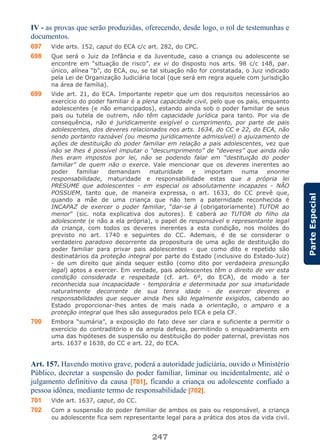 247
ParteEspecial
IV - as provas que serão produzidas, oferecendo, desde logo, o rol de testemunhas e
documentos.
697 Vide arts. 152, caput do ECA c/c art. 282, do CPC.
698 Que será o Juiz da Infância e da Juventude, caso a criança ou adolescente se
encontre em “situação de risco”, ex vi do disposto nos arts. 98 c/c 148, par.
único, alínea “b”, do ECA, ou, se tal situação não for constatada, o Juiz indicado
pela Lei de Organização Judiciária local (que será em regra aquele com jurisdição
na área de família).
699 Vide art. 21, do ECA. Importante repetir que um dos requisitos necessários ao
exercício do poder familiar é a plena capacidade civil, pelo que os pais, enquanto
adolescentes (e não emancipados), estando ainda sob o poder familiar de seus
pais ou tutela de outrem, não têm capacidade jurídica para tanto. Por via de
consequência, não é juridicamente exigível o cumprimento, por parte de pais
adolescentes, dos deveres relacionados nos arts. 1634, do CC e 22, do ECA, não
sendo portanto razoável (ou mesmo juridicamente admissível) o ajuizamento de
ações de destituição do poder familiar em relação a pais adolescentes, vez que
não se lhes é possível imputar o “descumprimento” de “deveres” que ainda não
lhes eram impostos por lei, não se podendo falar em “destituição do poder
familiar” de quem não o exerce. Vale mencionar que os deveres inerentes ao
poder familiar demandam maturidade e importam numa enorme
responsabilidade, maturidade e responsabilidade estas que a própria lei
PRESUME que adolescentes - em especial os absolutamente incapazes - NÃO
POSSUEM, tanto que, de maneira expressa, o art. 1633, do CC prevê que,
quando a mãe de uma criança que não tem a paternidade reconhecida é
INCAPAZ de exercer o poder familiar, “dar-se á (obrigatoriamente) TUTOR ao
menor” (sic. nota explicativa dos autores). E caberá ao TUTOR do filho da
adolescente (e não a ela própria), o papel de responsável e representante legal
da criança, com todos os deveres inerentes a esta condição, nos moldes do
previsto no art. 1740 e seguintes do CC. Ademais, é de se considerar o
verdadeiro paradoxo decorrente da propositura de uma ação de destituição do
poder familiar para privar pais adolescentes - que como dito e repetido são
destinatários da proteção integral por parte do Estado (inclusive do Estado-Juiz)
- de um direito que ainda sequer estão (como dito por verdadeira presunção
legal) aptos a exercer. Em verdade, pais adolescentes têm o direito de ver esta
condição considerada e respeitada (cf. art. 6º, do ECA), de modo a ter
reconhecida sua incapacidade - temporária e determinada por sua imaturidade
naturalmente decorrente de sua tenra idade - de exercer deveres e
responsabilidades que sequer ainda lhes são legalmente exigidos, cabendo ao
Estado proporcionar-lhes antes de mais nada a orientação, o amparo e a
proteção integral que lhes são assegurados pelo ECA e pela CF.
700 Embora “sumária”, a exposição do fato deve ser clara e suficiente a permitir o
exercício do contraditório e da ampla defesa, permitindo o enquadramento em
uma das hipóteses de suspensão ou destituição do poder paternal, previstas nos
arts. 1637 e 1638, do CC e art. 22, do ECA.
Art. 157. Havendo motivo grave, poderá a autoridade judiciária, ouvido o Ministério
Público, decretar a suspensão do poder familiar, liminar ou incidentalmente, até o
julgamento definitivo da causa [701], ficando a criança ou adolescente confiado a
pessoa idônea, mediante termo de responsabilidade [702].
701 Vide art. 1637, caput, do CC.
702 Com a suspensão do poder familiar de ambos os pais ou responsável, a criança
ou adolescente fica sem representante legal para a prática dos atos da vida civil.
 