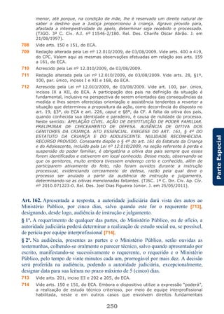 250
ParteEspecial
menor, até porque, na condição de mãe, lhe é reservado um direito natural de
saber o destino que a Justiça proporcionou à criança. Agravo provido para,
afastada a intempestividade do apelo, determinar seja recebido e processado.
(TJGO. 3ª C. Cív. A.I. nº 11546-2/180. Rel. Des. Charife Oscar Abrão. J. em
21/08/1997).
708 Vide arts. 150 e 151, do ECA.
709 Redação alterada pela Lei nº 12.010/2009, de 03/08/2009. Vide arts. 400 a 419,
do CPC. Valem aqui as mesmas observações efetuadas em relação aos arts. 159
a 161, do ECA.
710 Acrescido pela Lei nº 12.010/2009, de 03/08/2009.
711 Redação alterada pela Lei nº 12.010/2009, de 03/08/2009. Vide arts. 28, §1º,
100, par. único, incisos I e XII e 168, do ECA.
712 Acrescido pela Lei nº 12.010/2009, de 03/08/2009. Vide art. 100, par. único,
incisos IX a XII, do ECA. A participação dos pais na definição da situação é
fundamental, inclusive na perspectiva de serem orientados das consequências da
medida e lhes serem oferecidas orientação e assistência tendentes a reverter a
situação que determinou a propositura da ação, como decorrência do disposto no
art. 19, §3º, do ECA e art. 226, caput e §8º, da CF. A falta da oitiva dos pais,
quando conhecida sua identidade e paradeiro, é causa de nulidade do processo.
Neste sentido: APELAÇÃO CÍVEL. AÇÃO DE DESTITUIÇÃO DE PODER FAMILIAR.
PRELIMINAR DE CERCEAMENTO DE DEFESA. AUSÊNCIA DE OITIVA DOS
GENITORES DA CRIANÇA. ATO ESSENCIAL. EXEGESE DO ART. 161, § 4º DO
ESTATUTO DA CRIANÇA E DO ADOLESCENTE. NULIDADE RECONHECIDA.
RECURSO PROVIDO. Consoante dispõe o § 4º do art. 161 do Estatuto da Criança
e do Adolescente, incluído pela Lei nº 12.010/2009, na seção referente à perda e
suspensão do poder familiar, é obrigatória a oitiva dos pais sempre que esses
forem identificados e estiverem em local conhecido. Desse modo, observando-se
que os genitores, muito embora tivessem endereço certo e conhecido, além de
participarem ativamente do feito, não foram ouvidos durante a instrução
processual, evidenciando cerceamento de defesa, razão pela qual deve o
processo ser anulado a partir da audiência de instrução e julgamento,
determinando-se as oitivas mencionadas faltantes. (TJSC. 1ª C. Dir. Civ. Ap. Cív.
nº 2010.071223-0. Rel. Des. Joel Dias Figueira Júnior. J. em 25/05/2011).
Art. 162. Apresentada a resposta, a autoridade judiciária dará vista dos autos ao
Ministério Publico, por cinco dias, salvo quando este for o requerente [713],
designando, desde logo, audiência de instrução e julgamento.
§ 1º. A requerimento de qualquer das partes, do Ministério Público, ou de ofício, a
autoridade judiciária poderá determinar a realização de estudo social ou, se possível,
de perícia por equipe interprofissional [714].
§ 2º. Na audiência, presentes as partes e o Ministério Público, serão ouvidas as
testemunhas, colhendo-se oralmente o parecer técnico, salvo quando apresentado por
escrito, manifestando-se sucessivamente o requerente, o requerido e o Ministério
Público, pelo tempo de vinte minutos cada um, prorrogável por mais dez. A decisão
será proferida na audiência, podendo a autoridade judiciária, excepcionalmente,
designar data para sua leitura no prazo máximo de 5 (cinco) dias.
713 Vide arts. 201, inciso III e 202 a 205, do ECA.
714 Vide arts. 150 e 151, do ECA. Embora o dispositivo utilize a expressão “poderá”,
a realização de estudo técnico criterioso, por meio de equipe interprofissional
habilitada, neste e em outros casos que envolvem direitos fundamentais
 