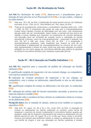252
ParteEspecial
Seção III - Da Destituição da Tutela
Art. 164. Na destituição da tutela [717], observar-se-á o procedimento para a
remoção de tutor previsto na Lei Processual Civil [718] e, no que couber, o disposto
na seção anterior.
717 Vide arts. 36 e 38, do ECA. A destituição de tutela deverá ocorrer nas hipóteses
previstas no art. 1766, do CC. Vide também art. 169, caput, do ECA.
718 Trata-se do procedimento contencioso e contraditório regulado pelos arts. 1194
a 1198, do CPC. É importante não perder de vista que a criança/adolescente
muitas vezes mantém vínculos de afetividade com seu tutor, cujo rompimento
abrupto pode não ser recomendado. Assim sendo, a exemplo do que ocorre em
relação a outras medidas que importam no rompimento de vínculos familiares,
sua aplicação deve ser revestida de cautelas (como a realização de estudo
psicossocial criterioso, oitiva da criança/adolescente - observado o disposto nos
arts. 28, §1º e 100, par. único, inciso XII, do ECA - e a preparação e
acompanhamento posterior), nada impedindo que, mesmo no caso de ser
recomendável o afastamento da criança/adolescente do convívio de seu tutor,
seja regulamentado o direito de visita, ainda que seja esta realizada na própria
entidade (ou em outro espaço de convivência definido pela política de garantia
do direito à convivência familiar) e/ou mediante supervisão técnica.
Seção IV - Da Colocação em Família Substituta [719]
Art. 165. São requisitos para a concessão de pedidos de colocação em família
substituta [720]:
I - qualificação completa do requerente e de seu eventual cônjuge, ou companheiro,
com expressa anuência deste [721];
II - indicação de eventual parentesco do requerente e de seu cônjuge, ou
companheiro, com a criança ou adolescente, especificando se tem ou não parente
vivo [722];
III - qualificação completa da criança ou adolescente e de seus pais, se conhecidos
[723];
IV - indicação do cartório onde foi inscrito nascimento, anexando, se possível, uma
cópia da respectiva certidão [724];
V - declaração sobre a existência de bens, direitos ou rendimentos relativos à criança
ou do adolescente [725].
Parágrafo único. Em se tratando de adoção, observar-se-ão também os requisitos
específicos [726].
719 Vide arts. 4º, caput, 19, 28 a 52 e 101, inciso VIII, do ECA. A colocação de
criança ou adolescente em família substituta se constitui numa forma de
assegurar o exercício do direito fundamental à convivência familiar quando por
qualquer razão não for possível a permanência da criança ou adolescente em sua
família natural (cf. arts. 19, caput, 25 a 27, e 100, par. único, inciso X, do ECA).
Frisa-se que sempre será preferível manter a criança ou adolescente no seio de
sua família de origem e que sua colocação em família substituta é medida
 