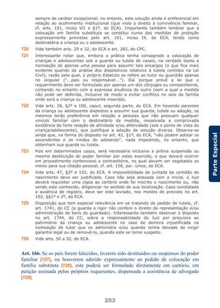 253
ParteEspecial
sempre de caráter excepcional; no entanto, esta solução ainda é preferencial em
relação ao acolhimento institucional (que viola o direito à convivência familiar,
cf. arts. 101, inciso VII e §1º, do ECA). Importante também lembrar que a
colocação em família substituta se constitui numa das medidas de proteção
expressamente previstas pelo art. 101, inciso IX, do ECA, tendo como
destinatária a criança ou o adolescente.
720 Vide também arts. 29 e 32, do ECA e art. 282, do CPC.
721 Interessante notar que, embora a prática tenha consagrado a colocação de
crianças e adolescentes sob a guarda ou tutela de casais, na verdade basta a
nomeação de apenas uma pessoa para assumir tais encargos (o que fica mais
evidente quando da análise dos dispositivos relativos à tutela contidos na Lei
Civil), razão pela qual, o próprio Estatuto se refere ao tutor ou guardião apenas
no singular (“...pais ou responsável...”). Daí porque prevê a lei que o
requerimento deve ser formulado por apenas um dos cônjuges ou companheiros,
contando no entanto com a expressa anuência do outro (sem a qual a medida
não pode ser deferida, inclusive de modo a evitar conflitos no seio da família
onde será a criança ou adolescente inserida).
722 Vide arts. 28, §2º e 100, caput, segunda parte, do ECA. Em havendo parentes
da criança ou adolescente dispostos a assumir sua guarda, tutela ou adoção, os
mesmos terão preferência em relação a pessoas que não possuam qualquer
vínculo familiar com o destinatário da medida, ressalvada a comprovada
existência de forte relação de afinidade e/ou afetividade (sob o ponto de vista da
criança/adolescente), que justifique a adoção de solução diversa. Observe-se
ainda que, na forma do disposto no art. 42, §1º, do ECA, “não podem adotar os
ascendentes e os irmãos do adotando”, nada impedindo, no entanto, que
obtenham sua guarda ou tutela.
723 Pois em determinados casos, será necessária inclusive a prévia suspensão ou
mesmo destituição do poder familiar por estes exercido, o que deverá ocorrer
em procedimento contencioso e contraditório, no qual devem ser esgotados os
meios para sua citação pessoal, cf. art. 158, par. único, do ECA.
724 Vide arts. 47, §2º e 102, do ECA. A impossibilidade de juntada da certidão de
nascimento deve ser justificada. Caso não seja anexada com a inicial, o Juiz
deverá requisitar uma cópia ao cartório onde foi inscrito o nascimento ou, não
sendo este conhecido, diligenciar no sentido de sua localização. Caso constatada
a ausência de registro, deve ser este lavrado, nos moldes do previsto no art.
102, §§1º e 2º, do ECA.
725 Disposição que tem especial relevância em se tratando de pedido de tutela, cf.
art. 1741, do CC (a guarda a rigor não confere o direito de representação e/ou
administração de bens do guardado). Interessante também observar o disposto
no art. 1744, do CC, sobre a responsabilidade do Juiz por prejuízos ao
patrimônio da criança ou adolescente no caso de demora injustificada na
nomeação de tutor que os administre e/ou quando tenha deixado de exigir
garantia legal ou de removê-lo, quando este se torne suspeito.
726 Vide arts. 50 a 52, do ECA.
Art. 166. Se os pais forem falecidos, tiverem sido destituídos ou suspensos do poder
familiar [727], ou houverem aderido expressamente ao pedido de colocação em
família substituta [728], este poderá ser formulado diretamente em cartório, em
petição assinada pelos próprios requerentes, dispensada a assistência de advogado
[729].
 
