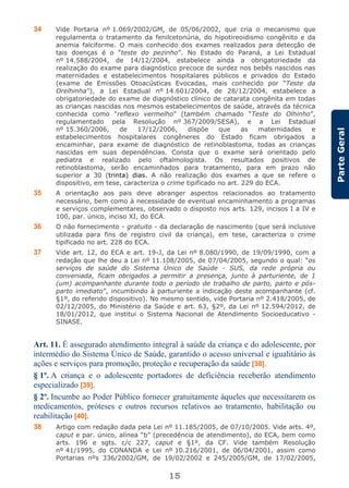 15
ParteGeral
34 Vide Portaria nº 1.069/2002/GM, de 05/06/2002, que cria o mecanismo que
regulamenta o tratamento da fenilcetonúria, do hipotireoidismo congênito e da
anemia falciforme. O mais conhecido dos exames realizados para detecção de
tais doenças é o “teste do pezinho”. No Estado do Paraná, a Lei Estadual
nº 14.588/2004, de 14/12/2004, estabelece ainda a obrigatoriedade da
realização do exame para diagnóstico precoce de surdez nos bebês nascidos nas
maternidades e estabelecimentos hospitalares públicos e privados do Estado
(exame de Emissões Otoacústicas Evocadas, mais conhecido por “Teste da
Orelhinha”), a Lei Estadual nº 14.601/2004, de 28/12/2004, estabelece a
obrigatoriedade do exame de diagnóstico clínico de catarata congênita em todas
as crianças nascidas nos mesmos estabelecimentos de saúde, através da técnica
conhecida como “reflexo vermelho” (também chamado “Teste do Olhinho”,
regulamentado pela Resolução nº 367/2009/SESA), e a Lei Estadual
nº 15.360/2006, de 17/12/2006, dispõe que as maternidades e
estabelecimentos hospitalares congêneres do Estado ficam obrigados a
encaminhar, para exame de diagnóstico de retinoblastoma, todas as crianças
nascidas em suas dependências. Consta que o exame será orientado pelo
pediatra e realizado pelo oftalmologista. Os resultados positivos de
retinoblastoma, serão encaminhados para tratamento, para em prazo não
superior a 30 (trinta) dias. A não realização dos exames a que se refere o
dispositivo, em tese, caracteriza o crime tipificado no art. 229 do ECA.
35 A orientação aos pais deve abranger aspectos relacionados ao tratamento
necessário, bem como à necessidade de eventual encaminhamento a programas
e serviços complementares, observado o disposto nos arts. 129, incisos I a IV e
100, par. único, inciso XI, do ECA.
36 O não fornecimento - gratuito - da declaração de nascimento (que será inclusive
utilizada para fins de registro civil da criança), em tese, caracteriza o crime
tipificado no art. 228 do ECA.
37 Vide art. 12, do ECA e art. 19-J, da Lei nº 8.080/1990, de 19/09/1990, com a
redação que lhe deu a Lei nº 11.108/2005, de 07/04/2005, segundo o qual: “os
serviços de saúde do Sistema Único de Saúde - SUS, da rede própria ou
conveniada, ficam obrigados a permitir a presença, junto à parturiente, de 1
(um) acompanhante durante todo o período de trabalho de parto, parto e pós-
parto imediato”, incumbindo à parturiente a indicação deste acompanhante (cf.
§1º, do referido dispositivo). No mesmo sentido, vide Portaria nº 2.418/2005, de
02/12/2005, do Ministério da Saúde e art. 63, §2º, da Lei nº 12.594/2012, de
18/01/2012, que institui o Sistema Nacional de Atendimento Socioeducativo -
SINASE.
Art. 11. É assegurado atendimento integral à saúde da criança e do adolescente, por
intermédio do Sistema Único de Saúde, garantido o acesso universal e igualitário às
ações e serviços para promoção, proteção e recuperação da saúde [38].
§ 1º. A criança e o adolescente portadores de deficiência receberão atendimento
especializado [39].
§ 2º. Incumbe ao Poder Público fornecer gratuitamente àqueles que necessitarem os
medicamentos, próteses e outros recursos relativos ao tratamento, habilitação ou
reabilitação [40].
38 Artigo com redação dada pela Lei nº 11.185/2005, de 07/10/2005. Vide arts. 4º,
caput e par. único, alínea “b” (precedência de atendimento), do ECA, bem como
arts. 196 e sgts. c/c 227, caput e §1º, da CF. Vide também Resolução
nº 41/1995, do CONANDA e Lei nº 10.216/2001, de 06/04/2001, assim como
Portarias nºs 336/2002/GM, de 19/02/2002 e 245/2005/GM, de 17/02/2005,
 