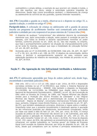 260
ParteEspecial
contraditório e ampla defesa, a exemplo do que ocorrem em relação à tutela, o
que não significa, por óbvio, esteja a autoridade judiciária impedida de
determinar, desde logo (como providência cautelar), o afastamento da criança
ou adolescente do convívio de seu guardião, quando entender necessário.
Art. 170. Concedida a guarda ou a tutela, observar-se-á o disposto no artigo 32, e,
quando à adoção, o contido no artigo 47 [743].
Parágrafo único. A colocação de criança ou adolescente sob a guarda de pessoa
inscrita em programa de acolhimento familiar será comunicada pela autoridade
judiciária à entidade por este responsável no prazo máximo de 5 (cinco) dias [744].
743 A dispensa de qualquer “compromisso” dos adotantes decorre da constatação
elementar que, após consumada a adoção, estes passam à condição de pais do
adotado, com todos os direitos e deveres naturalmente inerentes ao poder
familiar, conforme previsto no art. 1634, do CC. Isto não impede, no entanto,
que haja o acompanhamento posterior da situação da criança/adolescente junto
ao lar onde foi inserida, qualquer que seja a modalidade de colocação familiar
(cf. art. 28, §5º, do ECA).
744 Acrescido pela Lei nº 12.010/2009, de 03/08/2009. Vide arts. 28, §5º, 34, §§1º
e 2º e 50, §11, do ECA e art. 198, do CPC. O objetivo da comunicação, dentre
outras, é permitir o acompanhamento posterior do caso, inclusive para
elaboração periódica do relatório de reavaliação, nos moldes do previsto no art.
92, §2º, do ECA.
Seção V - Da Apuração de Ato Infracional Atribuído a Adolescente
[745]
Art. 171. O adolescente apreendido por força de ordem judicial será, desde logo,
encaminhado à autoridade judiciária [746].
745 Vide arts. 103 a 111 e 113 c/c 100, caput e par. único, do ECA e disposições
correlatas contidas na Lei nº 12.594/2012, que institui o Sistema Nacional de
Atendimento Socioeducativo - SINASE. Vide também o disposto na Resolução
nº 119/2006, de 11/12/2006, do CONANDA (que dispõe sobre o Sistema
Nacional de Atendimento Socioeducativo - SINASE); no art. 40, da Convenção da
ONU sobre os Direitos da Criança, de 1989; nas “Regras Mínimas das Nações
Unidas para a Proteção dos Jovens Privados de Liberdade” e nas “Regras
Mínimas das Nações Unidas para a Administração da Justiça da Infância e
Juventude - Regras de Beijing”, convenções internacionais firmadas pelo Brasil
(que, portanto, integram nosso Direito Positivo, ex vi do disposto no art. 5º, §2º,
da CF), que também estabelecem princípios, diretrizes e regras sobre a matéria.
Importante notar que o presente procedimento é destinado apenas à apuração
de ato infracional praticado por adolescente, tecnicamente considerado, tendo
por base sua idade à data do fato (cf. art. 104, par. único, do ECA). A criança
acusada da prática de ato infracional não deverá ser a ele submetida, pois está
sujeita apenas à aplicação de medidas de proteção (cf. arts. 105 c/c 101, do
ECA), pelo Conselho Tutelar (cf. art. 136, inciso I, do ECA). Por força do disposto
no art. 152, caput, do ECA, são aplicáveis ao procedimento para apuração de ato
infracional, em caráter subsidiário, as “normas gerais” do Código de Processo
Penal (com exceção do Sistema Recursal, por força do disposto no art. 198, do
ECA), desde que compatíveis com as normas e princípios estatutários (e de
 