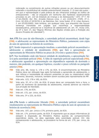 265
ParteEspecial
reiteração no cometimento de outras infrações graves ou por descumprimento
reiterado e injustificável de medida anteriormente imposta. 2. O caso dos autos -
em que a representação é pela prática de ato infracional análogo ao tráfico de
entorpecentes - não se enquadra em nenhuma das hipóteses taxativamente
previstas no art. 122 do Estatuto da Criança e do Adolescente." (STJ. 5ª T. HC
nº 62.294/RJ. Rel. Min. Arnaldo Esteves Lima. J. em 13/02/07). (TJPR. 2ª C.
Crim. HC-ECA nº 0576735-3, de Matinhos. Rel. Juíza Subst. 2º G. Lilian Romero.
J. em 07/05/2009). Vale lembrar, em qualquer caso, que enquanto não houver
sentença transitada em julgado que reconheça a responsabilidade
socioeducativa, presume-se a inocência do adolescente (cf. art. 5º, inciso LVII,
da CF e item 17, das “Regras Mínimas das Nações Unidas para a Proteção dos
Jovens Privados de Liberdade”).
Art. 175. Em caso de não-liberação, a autoridade policial encaminhará, desde logo
[759], o adolescente ao representante do Ministério Público, juntamente com cópia
do auto de apreensão ou boletim de ocorrência.
§ 1º. Sendo impossível a apresentação imediata, a autoridade policial encaminhará o
adolescente a entidade de atendimento [760], que fará a apresentação ao
representante do Ministério Público no prazo de 24 (vinte e quatro) horas [761].
§ 2º. Nas localidades onde não houver entidade de atendimento, a apresentação far-
se-á pela autoridade policial [762]. À falta de repartição policial especializada [763],
o adolescente aguardará a apresentação em dependência separada da destinada a
maiores, não podendo, em qualquer hipótese, exceder o prazo referido no parágrafo
anterior [764].
759 Vide arts. 88, inciso V, 178 e 179, do ECA. O encaminhamento ao Ministério
Público deve ser efetuado logo após formalizada a apreensão do adolescente, o
que reforça a necessidade de estarem presentes os pais ou responsável neste
momento, devendo, inclusive, também serem ouvidos pelo representante do MP.
760 Vide arts. 123, 178 e 185, do ECA.
761 Vide arts. 5º, 6º e 235, do ECA. O prazo deve ser computado hora a hora, a
partir do momento da apreensão do adolescente, visando abreviar ao máximo
sua privação de liberdade.
762 Vide art. 178, do ECA.
763 Vide art. 172, par. único, do ECA.
764 Vide arts. 5º e 235, do ECA.
Art. 176. Sendo o adolescente liberado [765], a autoridade policial encaminhará
imediatamente ao representante do Ministério Público cópia do auto de apreensão ou
boletim de ocorrência [766].
765 Vide arts. 107, par. único e 174, primeira parte, do ECA.
766 Vide art. 174, primeira parte, do ECA. É importante que as peças informativas já
estejam à disposição do Ministério Público quando do comparecimento
espontâneo deste, na data agendada pela autoridade policial. Em não
comparecendo o adolescente, se procederá na forma do art. 179, par. único, do
ECA.
 