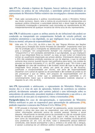 266
ParteEspecial
Art. 177. Se, afastada a hipótese de flagrante, houver indícios de participação de
adolescentes na prática de ato infracional, a autoridade policial encaminhará ao
representante do Ministério Público relatório das investigações e demais documentos
[767].
767 Toda ação socioeducativa é pública incondicionada, sendo o Ministério Público
seu titular exclusivo. Assim, ante a notícia do envolvimento de adolescentes em
qualquer prática infracional, a autoridade policial tem o dever legal de efetuar a
competente investigação e apresentar suas conclusões ao representante do MP,
independentemente de qualquer iniciativa da vítima e/ou de seu representante.
Art. 178. O adolescente a quem se atribua autoria de ato infracional não poderá ser
conduzido ou transportado em compartimento fechado de veículo policial, em
condições atentatórias a sua dignidade, ou que impliquem risco a sua integridade
física ou mental, sob pena de responsabilidade [768].
768 Vide arts. 5º, 70 e 232, do ECA e item 26, das “Regras Mínimas das Nações
Unidas para a Proteção dos Jovens Privados de Liberdade”. Importante notar que
não há proibição para o transporte do adolescente em viatura policial, mas sim
para a condução “em compartimento fechado” (no chamado “camburão” ou
“chiqueirinho”) e “em condições atentatórias à sua dignidade, ou que impliquem
risco à sua integridade física ou mental”, ou seja, se quer evitar um tratamento
similar ao usualmente dispensado aos presos adultos. Interessante observar que
o ECA não estabelece proibição expressa ao uso de algemas, o que no entanto
somente deve ocorrer quando houver real justificativa para tanto, nos moldes do
previsto na Súmula Vinculante nº 11, do STF, segundo a qual: “Só é lícito o uso
de algemas em caso de resistência e de fundado receio de fuga ou de perigo à
integridade física própria ou alheia, por parte do preso ou de terceiros,
justificada a excepcionalidade por escrito, sob pena de responsabilidade
disciplinar civil e penal do agente ou da autoridade e de nulidade da prisão ou do
ato processual a que se refere, sem prejuízo da responsabilidade civil do
Estado”, de modo a evitar que o adolescente seja submetido a um
constrangimento maior que o estritamente necessário (valendo observar o
disposto no art. 232, do ECA).
Art. 179. Apresentado o adolescente, o representante do Ministério Público, no
mesmo dia e à vista do auto de apreensão, boletim de ocorrência ou relatório
policial, devidamente autuados pelo cartório judicial e com informação sobre os
antecedentes do adolescente, procederá imediata e informalmente a sua oitiva e, em
sendo possível, de seus pais ou responsável, vítima e testemunhas [769].
Parágrafo único. Em caso de não-apresentação, o representante do Ministério
Público notificará os pais ou responsável para apresentação do adolescente [770],
podendo requisitar o concurso das Polícias Civil e Militar [771].
769 O MP procede à chamada “oitiva informal” do adolescente, sendo recomendável
também a oitiva dos seus pais ou responsável, que será determinante para
colher informações adicionais acerca da conduta pessoal, familiar e social
daquele, influenciando na decisão acerca da concessão ou não da remissão como
forma de exclusão do processo (cf. arts. 126, caput e 180, inciso II, do ECA),
bem como da necessidade ou não de cumulá-la com medidas socioeducativas
e/ou protetivas (cf. art. 127, do ECA). Caso o adolescente possua defensor
constituído, este deverá acompanhar o ato e, embora a lei ainda não o obrigue,
é salutar a presença de um defensor público nomeado quando da realização do
 