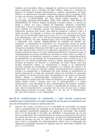 17
ParteGeral
tratados com prioridade, afasta a alegação de carência de recursos financeiros
como justificativa para a omissão do Poder Público. Aplica-se o ‘Princípio da
Reserva do Possível’ quando demonstrada a carência orçamentária do Poder
Público e o atendimento solicitado (tratamento médico) não se enquadra entre
os casos de extrema necessidade e urgência. RECURSO DESPROVIDO. (TJRS. 8ª
C. Cív. A.I. nº 70027420009. Rel. Des. Claudir Fidelis Faccenda. J. em
24/11/2008); REEXAME NECESSÁRIO. AÇÃO CIVIL PÚBLICA COM PEDIDO DE
ANTECIPAÇÃO DE TUTELA. Estado condenado a prestar acesso e o serviço de
saúde a menor em outra unidade da Federação. Sentença monocrática
confirmada. É dever do Estado custear as despesas para tratamento médico em
outra Unidade da Federação quando não proporciona, em seu território, o
tratamento requerido pelo menor, pois cabe-lhe assegurar o direito à vida e à
saúde de todos, em especial, à criança e ao adolescente, nos termos dos arts.
196 e 227 da Constituição Federal c/c os arts. 4º, 7º e II, do Estatuto da Criança
e do Adolescente, e arts. 135 e 138 da Constituição Estadual. (TJPR. C.M. Reex.
Necess. nº 004/01. Rel. Des. Roberio Nunes. Publ. DJ de 16/05/2001, pág. 03);
e APELAÇÃO. ECA. SAÚDE. FORNECIMENTO DE CADEIRA DE RODAS. Ne-
cessidade. A necessidade do tratamento vem comprovada através de laudos
médicos, onde consta que a menor é portadora de Paralisia Cerebral do tipo
Tetraparesia Espástica Moderada (CID G80) e que necessita fazer uso de cadeira
de rodas especial (Star Juvenil 36 cm Baxmann Jaguaribe) em face do seu de-
ficitário controle de tronco e cervical. Pedido Administrativo e interesse de agir. A
inafastabilidade do controle jurisdicional, afirmada no inciso XXXV, do artigo 5º,
da Constituição da República, assegura o acesso à justiça, independentemente
de esgotamento ou provocação da via administrativa, salvo exceção do §1º, do
artigo 217, da mesma Constituição. Direito à Saúde, Separação de Poderes e
Princípio da Reserva do Possível. A condenação do Poder Público para que
forneça tratamento médico ou medicamento à criança e ao adolescente,
encontra respaldo na Constituição da República e no Estatuto da Criança e do
Adolescente. Em razão da proteção integral constitucionalmente assegurada à
criança e ao adolescente, a condenação dos entes estatais ao atendimento do
direito fundamental à saúde não representa ofensa aos princípios da separação
dos poderes, do devido processo legal, da legalidade ou da reserva do possível.
Direito, Política e Indisponibilidade Orçamentária. A falta de previsão
orçamentária do estado para fazer frente às despesas com obrigações relativas à
saúde pública revela o descaso para com os administrandos e a ordem
constitucional, e que não afasta ou fere a independência dos poderes. Substitui-
ção da marca do produto. Não é possível a substituição do produto por outro
mais viável economicamente, porquanto não há prova de que terá o mesmo
efeito daquele indicado nos autos. (TJRS. 8ª C. Cív. Ap. Cív. nº 70030919344.
Rel. Des. Rui Portanova. J. em 13/08/2009).
Art. 12. Os estabelecimentos de atendimento à saúde deverão proporcionar
condições para a permanência em tempo integral de um dos pais ou responsável, nos
casos de internação de criança ou adolescente [41].
41 Vide art. 101, inciso V, do ECA e Lei nº 11.104/2005, de 21/03/2005, que dispõe
sobre a obrigatoriedade de instalação de brinquedotecas nas unidades de saúde
que ofereçam atendimento pediátrico em regime de internação. Vide também
item nº 5 da Resolução nº 41/1995, do CONANDA. A permanência de um dos
pais ou responsável como acompanhantes de criança ou adolescente internada é
um direito que deve ser a estas assegurado, sob pena de responsabilidade, nos
moldes do previsto nos arts. 5º, 208 e 216, do ECA. A efetivação deste direito
deve incluir a orientação aos pais/responsável, assim como a adequação das
respectivas instalações, devendo em qualquer caso ser observado o disposto nos
arts. 17 e 18, do ECA.
 