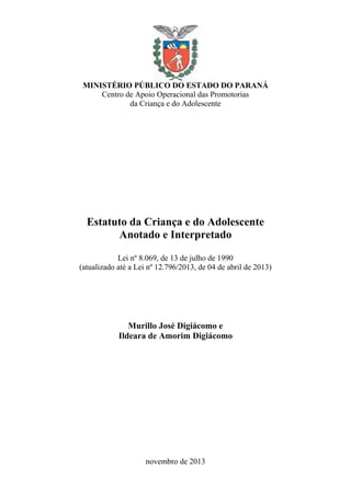 MINISTÉRIO PÚBLICO DO ESTADO DO PARANÁ
Centro de Apoio Operacional das Promotorias
da Criança e do Adolescente
Estatuto da Criança e do Adolescente
Anotado e Interpretado
Lei nº 8.069, de 13 de julho de 1990
(atualizado até a Lei nº 12.796/2013, de 04 de abril de 2013)
Murillo José Digiácomo e
Ildeara de Amorim Digiácomo
novembro de 2013
 
