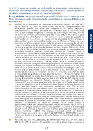 18
ParteGeral
Art. 13. Os casos de suspeita ou confirmação de maus-tratos contra criança ou
adolescente serão obrigatoriamente comunicados ao Conselho Tutelar da respectiva
localidade, sem prejuízo de outras providências legais [42].
Parágrafo único. As gestantes ou mães que manifestem interesse em entregar seus
filhos para adoção serão obrigatoriamente encaminhadas à Justiça da Infância e da
Juventude [43].
42 Vide art. 19, da Convenção da ONU sobre os Direitos da Criança, de 1989; arts.
18, 56, inciso I, 70, 130 e 245, do ECA e art. 136, do CP. A simples suspeita de
maus-tratos (termo que deve ser interpretado de forma ampliativa,
compreendendo a violência, em todas as suas formas e/ou o abuso sexual) já
torna a comunicação obrigatória. A omissão da comunicação, em tese, importa
na prática de infração administrativa prevista no art. 245, do ECA. Em que pese
a alusão ao Conselho Tutelar, é mais adequado que os casos de suspeita ou
confirmação de maus-tratos (e outros crimes praticados contra crianças e
adolescentes) sejam comunicados diretamente ao Ministério Público, ao qual
incumbe, em última análise, propor ação penal contra os autores da infração,
requerer o afastamento do agressor da moradia comum (cf. art. 130, do ECA) e
mesmo a suspensão ou destituição do poder familiar (cf. arts. 201, inciso III c/c
arts. 155 a 163, do ECA), medidas que somente poderão ser decretadas pela
autoridade judiciária. Ademais, como não incumbe ao Conselho Tutelar a
investigação criminal acerca da efetiva ocorrência de maus-tratos e/ou a decisão
acerca da propositura, ou não, das aludidas ações, uma vez acionado somente
caberia ao órgão proceder na forma do disposto no art. 136, inciso IV, do ECA,
ou seja, encaminhar a notícia do fato ao Ministério Público. É admissível, no
entanto, a articulação de ações (cf. art. 86, do ECA) entre o Conselho Tutelar e o
Ministério Público e os órgãos de investigação policial, de modo que possa aquele
intervir, em regime de colaboração com estes, não para investigar o fato, mas
para aplicar à vítima e sua família eventuais medidas de proteção (arts. 136,
inciso I e II c/c 101, incisos I a VII e 129, incisos I a VII, do ECA) e/ou mesmo
solicitar (e, se necessário, requisitar - cf. art. 136, inciso III, alínea “a”, do ECA)
a intervenção de profissionais que poderão auxiliar o Ministério Público e a
autoridade policial na coleta das declarações da vítima e na coleta de outras
provas. Interessante também observar que o art. 245, do ECA não se refere
especificamente ao Conselho Tutelar, apenas, mas sim à “autoridade
competente”, que no caso para apuração da prática de infração penal contra
criança ou adolescente, será o Ministério Público (poder-se-ia falar também da
polícia judiciária, porém, pela sistemática estabelecida pelo ECA, e pelos
desdobramentos do fato, que podem, como dito, resultar em medias de cunho
extrapenal, é preferível acionar diretamente o MP). De uma forma ou de outra, a
simples suspeita da ocorrência de maus-tratos já torna obrigatória a aludida
comunicação, sob pena da prática da infração administrativa respectiva, devendo
os gestores responsáveis pelo setor de saúde promover a devida orientação (e
conscientização) dos profissionais da área, bem como fornecer mecanismos
destinados a facilitar as denúncias, como “fichas de notificação obrigatória” ou
similares. As denúncias de abuso ou violência sexual contra crianças e
adolescentes podem ser também efetuadas através do telefone “100”, que é o
número do “Disque-Denúncia Nacional de Combate ao Abuso e à Exploração
Sexual contra Crianças e Adolescentes”, mantido pela Secretaria Especial dos
Direitos Humanos - SEDH. Nos estados, denúncias podem ser também
encaminhadas ao número 181, e a Lei nº 12.003/2009, de 29/07/2009 criou um
número de telefone único para o Conselho Tutelar em todo Brasil, ainda a ser
definido.
43 Acrescido pela Lei nº 12.010/2009, de 03/08/2009. Vide arts. 8º, §5º, 238 e
258-B, do ECA. O objetivo do legislador foi coibir práticas ilegais, abusivas e
 