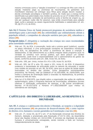 19
ParteGeral
mesmo criminosas como a “adoção à brasileira” e a entrega de filho com vista à
adoção mediante paga ou promessa de recompensa. As gestantes que
manifestam interesse em entregar seus filhos para adoção devem receber a
devida orientação psicológica e também jurídica, de modo que a criança tenha
identificada sua paternidade (nos moldes do previsto na Lei nº 8.560/1992) e lhe
sejam asseguradas condições de permanência junto à família de origem ou, se
isto por qualquer razão não for possível, seja então encaminhada para adoção
legal, junto a pessoas ou casais regularmente habilitados e cadastrados (cf. art.
50, §§ 3º e 13, do ECA).
Art. 14. O Sistema Único de Saúde promoverá programas de assistência médica e
odontológica para a prevenção [44] das enfermidades que ordinariamente afetam a
população infantil, e campanhas de educação sanitária para pais [45], educadores e
alunos [46].
Parágrafo único. É obrigatória a vacinação das crianças nos casos recomendados
pelas autoridades sanitárias [47].
44 Vide art. 70, do ECA. A prevenção, tanto sob o prisma geral (coletivo), quanto
no plano individual, é uma preocupação constante da sistemática introduzida
pelo ECA, na perspectiva de evitar a ocorrência de danos a crianças e
adolescentes. O não oferecimento ou a oferta irregular deste programa (que na
verdade se constitui num serviço público, que deve possuir um caráter
permanente), pode levar à responsabilidade civil e administrativa do gestor da
saúde, conforme previsto pelo art. 208, inciso VII, do ECA).
45 Vide arts. 100, par. único, incisos IX e XI e 129, inciso IV, do ECA.
46 Vide art. 205, da CF e arts. 53, caput e 101, inciso II, do ECA. O dispositivo
evidencia a necessidade de articulação entre os setores da educação e saúde
(nos moldes do previsto no art. 86, do ECA), para que as ações de saúde sejam
executadas no âmbito das escolas, numa perspectiva eminentemente
preventiva. No Paraná, vide Lei Estadual nº 16.105/2009, de 18/05/2009, que
institui a Semana de Orientação Sobre a Gravidez na Adolescência, na primeira
semana do mês de maio.
47 Vide Lei nº 6.259/1975, que dispõe sobre a organização das ações de vigilância
epidemiológica, sobre o Programa Nacional de Imunizações, estabelece normas
relativas à notificação compulsória de doenças, e dá outras providências;
Decreto nº 78.231/1976 e Portaria nº 1.602/2006/GM (que institui os
calendários de vacinação).
CAPÍTULO II - DO DIREITO À LIBERDADE, AO RESPEITO E À
DIGNIDADE
Art. 15. A criança e o adolescente têm direito à liberdade, ao respeito e à dignidade
como pessoas humanas [48] em processo de desenvolvimento [49] e como sujeitos
de direitos civis, humanos e sociais garantidos na Constituição e nas leis [50].
48 Vide art. 1º, inciso III, da CF e art. 1º da Declaração Universal dos Direitos do
Homem, Adotada e proclamada pela Resolução nº 217-A (III), da Assembléia
Geral das Nações Unidas em 10/12/1948. O princípio da dignidade da pessoa
humana é universalmente consagrado, sendo inerente a todo ser humano,
independentemente da idade.
 