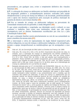 31
ParteGeral
procurando-se, em qualquer caso, evitar o rompimento definitivo dos vínculos
fraternais [93].
§ 5º. A colocação da criança ou adolescente em família substituta será precedida de
sua preparação gradativa e acompanhamento posterior, realizados pela equipe
interprofissional a serviço da Justiça da Infância e da Juventude, preferencialmente
com o apoio dos técnicos responsáveis pela execução da política municipal de
garantia do direito à convivência familiar [94].
§ 6º. Em se tratando de criança ou adolescente indígena ou proveniente de
comunidade remanescente de quilombo, é ainda obrigatório [95]:
I - que sejam consideradas e respeitadas sua identidade social e cultural, os seus
costumes e tradições, bem como suas instituições, desde que não sejam
incompatíveis com os direitos fundamentais reconhecidos por esta Lei e pela
Constituição Federal [96];
II - que a colocação familiar ocorra prioritariamente no seio de sua comunidade ou
junto a membros da mesma etnia [97];
III - a intervenção e oitiva de representantes do órgão federal responsável pela
política indigenista, no caso de crianças e adolescentes indígenas, e de antropólogos,
perante a equipe interprofissional ou multidisciplinar que irá acompanhar o caso
[98].
86 Vide art. 20, da Convenção da ONU sobre os Direitos da Criança, de 1989.
87 Vide arts. 90, inciso III e 165 a 170, do ECA. Importante não perder de vista, no
entanto, que a colocação de criança ou adolescente em família substituta é
medida de proteção que visa beneficiar a estes (cf. arts. 100, par. único, incisos
II e IV e 101, inciso VIII, do ECA), e não aos adultos que eventualmente a
pleiteiem. Possui também um caráter excepcional, pois a preocupação primeira,
inclusive em respeito ao disposto no art. 226, da CF e arts. 19, caput, primeira
parte e §3º e 100, par. único, incisos IX e X, do ECA, deve ser a manutenção da
criança ou adolescente em sua família de origem.
88 Redação alterada pela Lei nº 12.010/2009, de 03/08/2009. Vide art. 12, nºs 1 e
2, da Convenção da ONU sobre os Direitos da Criança, de 1989; arts. 16, inciso
II, 45, §2º, 100, par. único, inciso XII e 151, do ECA. Vale lembrar que no caso
de colocação de adolescente em família substituta não basta a oitiva deste,
sendo necessário colher também o seu consentimento com a medida, que do
contrário não poderá ser efetivada. A oitiva da criança ou adolescente que se
pretende colocar em família substituta decorre de sua condição de sujeitos de
direito, no caso, o direito à convivência familiar, sendo os verdadeiros
destinatários desta que, afinal, se constitui numa medida de proteção (cf. art.
101, inciso IX, do ECA). Não mais é admissível, portanto, pura e simplesmente
invocar, de forma vaga e vazia de conteúdo, que se está agindo no “melhor
interesse do menor” (sic.), como quando da vigência do Código de Menores, mas
sim é necessário colher elementos idôneos, inclusive junto à própria criança ou
adolescente, para que se tenha o máximo de garantias de que tal solução é, de
fato, a mais adequada. A participação da criança na tomada de decisões que irão
lhe afetar diretamente, ademais, decorre do principio da dignidade da pessoa
humana, servindo o contido no presente dispositivo, que tem respaldo no art.
12, da Convenção da ONU Sobre os Direitos da Criança, de 1989, de parâmetro
para a aplicação de todas as demais medidas de proteção previstas no ECA (vide
o princípio expressamente consignado no art. 100, par. único, inciso XII, do
ECA). O dispositivo destaca ainda a importância da existência de uma equipe
 