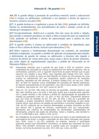 35
ParteGeral
Subseção II - Da guarda [103]
Art. 33. A guarda obriga à prestação de assistência material, moral e educacional
[104] à criança ou adolescente, conferindo a seu detentor o direito de opor-se a
terceiros, inclusive aos pais [105].
§ 1º. A guarda destina-se a regularizar a posse de fato [106], podendo ser deferida,
liminar ou incidentalmente, nos procedimentos de tutela e adoção, exceto no de
adoção por estrangeiros [107].
§ 2º. Excepcionalmente, deferir-se-á a guarda, fora dos casos de tutela e adoção,
para atender a situações peculiares ou suprir a falta eventual dos pais ou responsável
[108], podendo ser deferido o direito de representação para a prática de atos
determinados [109].
§ 3º. A guarda confere à criança ou adolescente a condição de dependente, para
todos os fins e efeitos de direito, inclusive previdenciários [110].
§ 4º. Salvo expressa e fundamentada determinação em contrário, da autoridade
judiciária competente, ou quando a medida for aplicada em preparação para adoção,
o deferimento da guarda de criança ou adolescente a terceiros não impede o
exercício do direito de visitas pelos pais, assim como o dever de prestar alimentos,
que serão objeto de regulamentação específica, a pedido do interessado ou do
Ministério Público [111].
103 Importante salientar que a guarda de que trata o ECA se constitui numa
modalidade de colocação de criança ou adolescente em família substituta, não se
confundindo, portanto, com a “guarda” decorrente do poder familiar que os pais
exercem em relação a seus filhos, esta regulada pelo Código Civil (art. 1634,
inciso II). Em ambos os casos se está falando no direito de uma pessoa ter uma
criança ou adolescente em sua companhia, porém tratam-se de institutos
distintos, regulados por leis diversas. O próprio Código Civil, em seu art. 1584,
§5º, ao falar da “guarda” como modalidade de colocação em família substituta,
se reporta expressamente à “lei específica”, que não é outra senão o ECA. Sobre
a matéria, vide ainda art. 227, §3º, inciso VI, da CF.
104 Vide art. 32, do ECA. São estes os deveres do guardião, valendo observar que
são mais restritos que o do tutor e dos pais, posto que a guarda pode coexistir
com o poder familiar e não confere o direito de representação do guardião em
relação ao guardado (vide art. 33, §2º, in fine, do ECA). Importante destacar
que, por força do disposto no art. 33, §4º, do ECA, o fato de o guardião ser
obrigado a prestar assistência material à criança não desobriga os pais deste
mesmo dever (que decorre da relação de parentesco e encontra respaldo no art.
229, da CF), podendo ser os mesmos demandados a prestar alimentos ao filho
que estiver sob a guarda de terceiro, contribuindo com sua manutenção,
atendendo aos critérios de necessidades do alimentado/ possibilidades do
alimentante, próprios das ações de alimentos. Sobre a matéria, vide também a
Lei nº 5.478/1968 e arts. 1694 a 1710, do CC.
105 Da inteligência do presente dispositivo se extrai que ficam os pais desfalcados da
prerrogativa de dirigir a criação e educação de seus filhos colocados sob guarda
(art. 1634, inciso I, do CC), podendo, no entanto, recorrer à autoridade
judiciária sempre que entenderem necessário, na defesa dos interesses de seus
filhos. Vale também mencionar que a guarda pode ser revogada a qualquer
tempo, na forma do previsto nos arts. 35 e 169, par. único, do ECA.
 