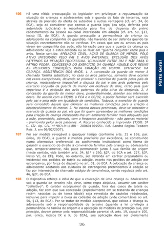 36
ParteGeral
106 Há uma nítida preocupação do legislador em privilegiar a regularização da
situação de crianças e adolescentes sob a guarda de fato de terceiros, seja
através da previsão da oferta de subsídios e outras vantagens (cf. art. 34, do
ECA), seja ao considerar que apenas a guarda legal (ou seja, deferida pela
autoridade judiciária) é reconhecida para fins de dispensa do prévio
cadastramento da pessoa ou casal interessado em adoção (cf. art. 50, §13,
inciso III, do ECA). A guarda pressupõe a permanência da criança ou
adolescente na companhia do guardião, não havendo de ser deferida quando tal
situação concretamente não se verificar. Em casos que um ou ambos os pais
vivem em companhia dos avós, não há razão para que a guarda da criança ou
adolescente seja a estes deferida ou se falar em “guarda conjunta” entre pais e
avós. Neste sentido: APELAÇÃO CÍVEL. AÇÃO DE GUARDA DE MENOR. PÓLO
ATIVO INTEGRADO PELO PAI E AVÓS PATERNOS. EXCLUSÃO DOS AVÓS
PATERNOS DA RELAÇÃO PROCESSUAL. IGUALDADE ENTRE PAI E MÃE PARA O
PÁTRIO PODER. CONCESSÃO DO EXERCÍCIO DA GUARDA ÀQUELE QUE REÚNE
AS MELHORES CONDIÇÕES PARA CRIAÇÃO DO MENOR. INTERESSE DA
CRIANÇA. ASSISTÊNCIA DOS AVÓS. 1. A concessão da guarda de menor à
chamada 'família substituta', no caso os avós paternos, somente deve ocorrer
em casos excepcionais, devendo-se priorizar o exercício da guarda pelos pais da
criança, mostrando-se impossível a disputa do pai e dos avós paternos pelo
exercício conjunto da guarda da menor em desfavor da mãe, razão pela qual
imperiosa é a exclusão dos avós paternos do pólo ativo da demanda. 2. A
concessão da guarda de menor deve, primordialmente, atender aos interesses
deste. De acordo com a CF/88, o ECA e o CC/02, o poder familiar será exercido
pelo pai e pela mãe em igualdade de condições. Todavia, o exercício da guarda
será concedido àquele que oferecer as melhores condições para a criação e
desenvolvimento do menor. 3. Na esteira dessas premissas, deve-se conceder o
exercício da guarda ao pai, eis que foi quem apresentou as melhores condições
para criação da criança oferecendo-lhe um ambiente familiar mais adequado que
a mãe, preenchido, ademais, com a frequente assistência - não apenas material
- promovida pelos avós paternos. 4. Recurso conhecido e improvido. (TJGO. 3ª
C. Cív. Ap. Cív. nº 98719-1/188 - 200601505551. Rel. Sandra Regina Teodoro
Reis. J. em 06/02/2007).
107 Por ser medida revogável a qualquer tempo (conforme arts. 35 e 169, par.
único, do ECA), a guarda é medida provisória por excelência, se constituindo
numa alternativa preferencial ao acolhimento institucional como forma de
garantir o exercício do direito à convivência familiar pela criança ou adolescente
que, temporariamente, não pode permanecer junto à sua família de origem
(neste sentido, vide também arts. 34, §1º e 260, §2º, do ECA e art. 227, §3º,
inciso VI, da CF). Pode, no entanto, ser deferida em caráter preparatório ou
incidental nos pedidos de tutela ou adoção, exceto nos pedidos de adoção por
estrangeiros, por força do disposto no art. 31, do ECA. A colocação da criança ou
adolescente adotando aos cuidados de estrangeiros pretendentes à adoção se
faz por intermédio do chamado estágio de convivência, sendo regulada pelo art.
46, §2º, do ECA.
108 O dispositivo reforça a idéia de que a colocação de uma criança ou adolescente
sob a guarda de terceiro não deve, como regra absoluta, assumir um caráter
“definitivo”. O caráter excepcional da guarda, fora dos casos de tutela ou
adoção, faz com que sua concessão (especialmente em se tratando de crianças
recém nascidas ou de tenra idade) seja revestida de cautelas redobradas,
inclusive para impedir a burla ao cadastro de adoção (vide comentários ao art.
50, §13, do ECA). Por se tratar de medida excepcional, que coloca a criança ou
adolescente sob a responsabilidade de terceiro (quando a lei privilegia a
permanência na família de origem e a aplicação de medidas de proteção que, por
princípio, devem primar pela responsabilidade parental cf. arts. 19, caput e 100,
par. único, incisos IX e X, do ECA), sua aplicação deve ser plenamente
 