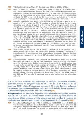 41
ParteGeral
116 Vide também Livro IV, Título IV, Capítulo I, do CC (arts. 1728 a 1766).
117 Livro IV, Título IV, Capítulo I, do CC (arts. 1728 a 1766). A Lei nº 8.069/1990
não traz muitas disposições relativas à tutela, que é regulada basicamente pelo
Código Civil. A inserção da tutela também no ECA, no entanto, é importante para
enfatizar a necessidade de uma interpretação conjunta entre as disposições
contidas no ECA e na Lei Civil, de modo que os princípios e regras de
hermenêutica por aquele estabelecidos sejam considerados e aplicados.
118 Redação modificada pela Lei nº 12.010/2009, de 03/08/2009. Vide arts. 5º,
caput e 1728 e sgts., do CC. O objetivo precípuo da tutela (e seu maior
diferencial em relação à guarda), é o de conferir um representante legal à
criança ou adolescente que não o possui, sendo cabível mais especificamente
nas hipóteses previstas no art. 1728, do CC (valendo lembrar que a simples
guarda - cf. art. 33, do ECA -, embora atribua ao guardião a condição de
responsável legal pela criança ou adolescente, não lhe confere o direito de
representá-la na prática dos atos da vida civil, ressalvado o disposto no art. 33,
§2º, in fine, do ECA). Quando o tutelado atinge a idade da plena capacidade
civil, ou é emancipado, a tutela cessa pleno jure, ex vi do disposto no art. 1763,
do CC. Caso a incapacidade do tutelado persistir, após ter este completado 18
(dezoito) anos de idade, em razão de qualquer das hipóteses do art. 1767, do
CC, deverá ter decretada sua interdição e ser colocado sob a curatela de quem
de direito, nos moldes do previsto no Livro IV, Título IV, Capítulo II, do CC (arts.
1767 a 1783, do CC).
119 Ao contrário do que ocorre com a guarda, a tutela não pode coexistir com o
poder familiar, tendo assim por pressuposto a prévia suspensão, destituição ou
extinção deste. O procedimento para suspensão ou destituição do poder familiar
está previsto nos arts. 155 a 163, do ECA. Quanto à extinção, vide art. 1635 do
CC.
120 É imprescindível, portanto, que a criança ou adolescente resida com o tutor
nomeado, que deverá prestar-lhe toda assistência material, moral e educacional
(art. 33, primeira parte, do ECA), representá-lo ou assisti-lo na prática dos atos
da vida civil e exercer os demais encargos previstos nos arts. 1740, 1741, 1747
e 1748, todos do CC. Isto não significa, no entanto, que o tutor não possa
pleitear alimentos junto aos pais de seu pupilo, pois como visto acima, o dever
de prestar alimentos persiste mesmo após eventual destituição do poder
familiar, já que é determinado pela relação de parentesco (cf. art. 1694, do CC e
art. 229, da CF), que não é suprimida mesmo pelo deferimento de tal medida
extrema.
Art. 37. O tutor nomeado por testamento ou qualquer documento autêntico,
conforme previsto no parágrafo único do art. 1.729 da Lei nº 10.406, de 10 de
janeiro de 2002 - Código Civil, deverá, no prazo de 30 (trinta) dias após a abertura
da sucessão, ingressar com pedido destinado ao controle judicial do ato, observando
o procedimento previsto nos arts. 165 a 170 desta Lei [121].
Parágrafo único. Na apreciação do pedido, serão observados os requisitos previstos
nos arts. 28 e 29 desta Lei, somente sendo deferida a tutela à pessoa indicada na
disposição de última vontade, se restar comprovado que a medida é vantajosa ao
tutelando e que não existe outra pessoa em melhores condições de assumi-la [122].
121 Redação modificada pela Lei nº 12.010/2009, de 03/08/2009. Vide art. 1729, do
CC. A nomeação de tutor por testamento ou outro documento não prescinde da
deflagração de procedimento judicial específico, previsto nos arts. 165 a 170, do
ECA, com vista à colocação da criança ou adolescente sob tutela (embora o
 