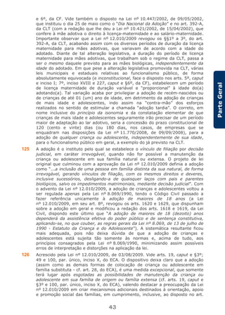 43
ParteGeral
e 6º, da CF. Vide também o disposto na Lei nº 10.447/2002, de 09/05/2002,
que instituiu o dia 25 de maio como o “Dia Nacional da Adoção” e no art. 392-A,
da CLT (com a redação que lhe deu a Lei nº 10.421/2002, de 15/04/2002), que
confere à mãe adotiva o direito à licença-maternidade e ao salário-maternidade.
Importante observar que a Lei nº 12.010/2009 revogou os §§1º a 3º, do art.
392-A, da CLT, acabando assim com os diversos períodos de duração da licença
maternidade para mães adotivas, que variavam de acordo com a idade do
adotado. Diante de tal alteração legislativa, a duração do período de licença
maternidade para mães adotivas, que trabalham sob o regime da CLT, passa a
ser o mesmo daquele previsto para as mães biológicas, independentemente da
idade do adotado. Em que pese a alteração legislativa promovida na CLT, várias
leis municipais e estaduais relativas ao funcionalismo público, de forma
absolutamente equivocada (e inconstitucional, face o disposto nos arts. 5º, caput
e inciso I; 7º, inciso XVIII e 227, caput e §6º, da CF), estabelecem um período
de licença maternidade de duração variável e “proporcional” à idade do(a)
adotando(a). Tal variação acaba por privilegiar a adoção de recém-nascidos ou
de crianças de até 01 (um) ano de idade, em detrimento da adoção de crianças
de mais idade e adolescentes, indo assim na “contra-mão” dos esforços
realizados no sentido de estimular a chamada “adoção tardia”. O correto, em
nome inclusive do princípio da isonomia e da constatação elementar de que
crianças de mais idade e adolescentes seguramente irão precisar de um período
maior de adaptação ao lar adotivo, seria a concessão do prazo constitucional de
120 (cento e vinte) dias (ou 180 dias, nos casos, de empresas que se
enquadram nas disposições da Lei nº 11.770/2008, de 09/09/2008), para a
adoção de qualquer criança ou adolescente, independentemente de sua idade,
para o funcionalismo público em geral, a exemplo do já previsto na CLT.
125 A adoção é o instituto pelo qual se estabelece o vínculo de filiação por decisão
judicial, em caráter irrevogável, quando não for possível a manutenção da
criança ou adolescente em sua família natural ou extensa. O projeto de lei
original que culminou com a aprovação da Lei nº 12.010/2009 definia a adoção
como “...a inclusão de uma pessoa em família distinta da sua natural, de forma
irrevogável, gerando vínculos de filiação, com os mesmos direitos e deveres,
inclusive sucessórios, desligando-a de quaisquer laços com pais e parentes
biológicos, salvo os impedimentos matrimoniais, mediante decisão judicial”. Com
o advento da Lei nº 12.010/2009, a adoção de crianças e adolescentes voltou a
ser regulada apenas pela Lei nº 8.069/1990, tendo o Código Civil passado a
fazer referência unicamente à adoção de maiores de 18 anos (a Lei
nº 12.010/2009, em seu art. 8º, revogou os arts. 1620 e 1629, que dispunham
sobre a adoção em geral e modificou a redação dos arts. 1618 e 1619, da Lei
Civil, dispondo este último que “A adoção de maiores de 18 (dezoito) anos
dependerá da assistência efetiva do poder público e de sentença constitutiva,
aplicando-se, no que couber, as regras gerais da Lei nº 8.069, de 13 de julho de
1990 - Estatuto da Criança e do Adolescente”). A sistemática resultante ficou
mais adequada, pois não deixa dúvida de que a adoção de crianças e
adolescentes está sujeita tão somente às normas e, acima de tudo, aos
princípios consagrados pela Lei nº 8.069/1990, minimizando assim possíveis
erros de interpretação e distorções na aplicação da lei.
126 Acrescido pela Lei nº 12.010/2009, de 03/08/2009. Vide arts. 19, caput e §3º;
49 e 100, par. único, inciso X, do ECA. O dispositivo deixa claro que a adoção
(assim como as demais formas de colocação de criança ou adolescente em
família substituta - cf. art. 28, do ECA), é uma medida excepcional, que somente
terá lugar após esgotadas as possibilidades de manutenção da criança ou
adolescente em sua família de origem ou família extensa (cf. arts. 19, caput e
§3º e 100, par. único, inciso X, do ECA), valendo destacar a preocupação da Lei
nº 12.010/2009 em criar mecanismos adicionais destinados à orientação, apoio
e promoção social das famílias, em cumprimento, inclusive, ao disposto no art.
 