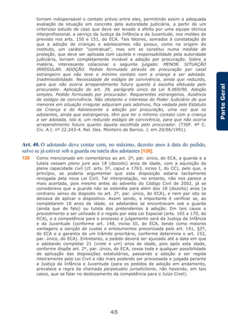 45
ParteGeral
tornam indispensável o contato prévio entre eles, permitindo assim a adequada
avaliação da situação em concreto pela autoridade judiciária, a partir de um
criterioso estudo de caso que deve ser levado a efeito por uma equipe técnica
interprofissional, a serviço da Justiça da Infância e da Juventude, nos moldes do
previsto nos arts. 150 e 151, do ECA. Tais fatores, somados à constatação de
que a adoção de crianças e adolescentes não possui, como na origem do
instituto, um caráter “contratual”, mas sim se constitui numa medida de
proteção, que deve ser aplicada com cautela e responsabilidade pela autoridade
judiciária, tornam completamente inviável a adoção por procuração. Sobre a
matéria, interessante colacionar o seguinte julgado: MENOR. SITUAÇÃO
IRREGULAR. ADOÇÃO. Pedido formulado através de procuração por casal
estrangeiro que não teve o mínimo contato com a criança a ser adotada.
Inadmissibilidade. Necessidade de estágio de convivência, ainda que reduzido,
para que não ocorra arrependimento futuro quanto à escolha efetuada pelo
procurador. Aplicação do art. 39, parágrafo único da Lei 8.069/90. Adoção
simples. Pedido formulado por procurador. Requerentes estrangeiros. Ausência
de estágio de convivência. Não obstante o interesse do Poder Judiciário de que
menores em situação irregular adquiram pais adotivos, fica vedada pelo Estatuto
da Criança e do Adolescente a adoção por procuração, uma vez que os
adotantes, ainda que estrangeiros, têm que ter o mínimo contato com a criança
a ser adotada, isto é, um reduzido estágio de convivência, para que não ocorra
arrependimento futuro quanto àquela escolhida pelo procurador. (TJSP. 4ª C.
Cív. A.I. nº 22.243-4. Rel. Des. Monteiro de Barros. J. em 20/06/1991).
Art. 40. O adotando deve contar com, no máximo, dezoito anos à data do pedido,
salvo se já estiver sob a guarda ou tutela dos adotantes [128].
128 Como mencionado em comentários ao art. 2º, par. único, do ECA, a guarda e a
tutela cessam pleno jure aos 18 (dezoito) anos de idade, com a aquisição da
plena capacidade civil (cf. arts. 5º, caput e 1763, inciso I, do CC), pelo que, a
princípio, se poderia argumentar que esta disposição estaria tacitamente
revogada pela nova Lei Civil. Tal interpretação, no entanto, não nos parece a
mais acertada, pois mesmo antes do advento do Código Civil de 2002, já se
considerava que a guarda não se estendia para além dos 18 (dezoito) anos (a
contrariu sensu do disposto no art. 2º, par. único, do ECA), e nem por isto se
deixava de aplicar o dispositivo. Assim sendo, o importante é verificar se, ao
completarem 18 anos de idade, os adotandos se encontravam sob a guarda
(ainda que de fato) ou tutela dos pretendentes à adoção. Em tais casos o
procedimento a ser utilizado é o regido por esta Lei Especial (arts. 165 a 170, do
ECA), e a competência para o processo e julgamento será da Justiça da Infância
e da Juventude (conforme art. 148, inciso III, do ECA, tendo como maiores
vantagens a isenção de custas e emolumentos preconizada pelo art. 141, §2º,
do ECA e a garantia de um trâmite prioritário, conforme determina o art. 152,
par. único, do ECA). Entretanto, o pedido deverá ser ajuizado até a data em que
o adotando completar 21 (vinte e um) anos de idade, pois após esta idade,
conforme dispõe art. 2º, par. único, do ECA, cessa toda e qualquer possibilidade
de aplicação das disposições estatutárias, passando a adoção a ser regida
inteiramente pela Lei Civil e não mais podendo ser processada e julgada perante
a Justiça da Infância e Juventude (para os pedidos de adoção em andamento,
prevalece a regra da chamada perpetuatio jurisdictionis, não havendo, em tais
casos, que se falar no deslocamento da competência para o Juízo Cível).
 