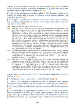 46
ParteGeral
Art. 41. A adoção atribuiu a condição de filho ao adotado [129], com os mesmos
direitos e deveres, inclusive sucessórios, desligando-o de qualquer vínculo com pais
e parentes, salvo os impedimentos matrimoniais [130].
§ 1º. Se um dos cônjuges ou concubinos adota o filho do outro, mantém-se os
vínculos de filiação entre o adotado e o cônjuge ou concubino do adotante e os
respectivos parentes [131].
§ 2º. É recíproco o direito sucessório entre o adotado, seus descendentes, o adotante,
seus ascendentes, descendentes e colaterais até o 4º grau, observada a ordem de
vocação hereditária [132].
129 Vide art. 227, §6º, da CF e art. 20, do ECA.
130 Vide arts. 39, §1º e 47, §2º, do ECA. Sobre os impedimentos matrimoniais, vide
art. 1521, incisos III e V, do CC. No direito brasileiro, a adoção é a única
hipótese prevista para perda da condição de filho, vez que há o rompimento do
próprio vínculo parental entre o adotado e seus pais e parentes biológicos (o que
não ocorre mesmo quando da destituição do poder familiar, nas hipóteses dos
arts. 22 e 24 do ECA e 1638, do CC, da exclusão da sucessão, nas hipóteses do
art. 1814, do CC e da deserdação, conforme previsto nos arts. 1961 a 1965, do
CC). Uma vez consumada a adoção, a relação de parentesco original é extinta e,
de forma concomitante, uma nova relação de parentesco é estabelecida,
passando o adotado, a partir daí, a ter os mesmos direitos e obrigações que os
filhos biológicos em relação a seus pais e parentes adotivos (sendo inclusive
vedada qualquer designação discriminatória quanto à origem da filiação, por
força do disposto no art. 227, §6º, da CF).
131 Trata-se da chamada “adoção unilateral”, que se constitui numa exceção à regra
do rompimento de vínculos parentais entre o adotando e seus pais e parentes
consanguíneos. O mais adequado seria substituir a expressão “concubinos” por
“companheiros”, a exemplo do que ocorreu com o art. 42, §4º, do ECA,
acrescido pela Lei nº 12.010/2009.
132 Vide arts. 5º, incisos XXX e XXXI e 227, §6º, da CF. Disposição ociosa, na
medida em que o direito sucessório decorre naturalmente da relação de
parentesco civil que se estabelece com a adoção, nos moldes do que dispõem os
já citados art. 227, §6º, da CF e art. 41, do ECA. Sobre a ordem de vocação
hereditária, vide art. 1829, do CC, sendo certo que o adotado, na condição de
filho, é parente do adotante na linha reta descendente, em primeiro grau, o que
o torna herdeiro necessário, na forma do disposto no art. 1845, do CC.
Art. 42. Podem adotar os maiores de 18 (dezoito) anos, independentemente do
estado civil [133].
§ 1º. Não podem adotar os ascendentes e os irmãos do adotando [134].
§ 2º. Para adoção conjunta, é indispensável que os adotantes sejam casados
civilmente ou mantenham união estável, comprovada a estabilidade da família [135].
§ 3º. O adotante há de ser, pelo menos, dezesseis anos mais velho do que o adotando
[136].
§ 4º. Os divorciados, os judicialmente separados e os ex-companheiros podem
adotar conjuntamente, contanto que acordem sobre a guarda e o regime de visitas
[137] e desde que o estágio de convivência tenha sido iniciado na constância do
período de convivência e que seja comprovada a existência de vínculos de afinidade
 