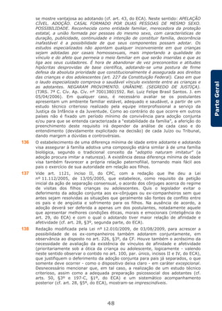 48
ParteGeral
se mostre vantajosa ao adotando (cf. art. 43, do ECA). Neste sentido: APELAÇÃO
CÍVEL. ADOÇÃO. CASAL FORMADO POR DUAS PESSOAS DE MESMO SEXO.
POSSIBILIDADE. Reconhecida como entidade familiar, merecedora da proteção
estatal, a união formada por pessoas do mesmo sexo, com características de
duração, publicidade, continuidade e intenção de constituir família, decorrência
inafastável é a possibilidade de que seus componentes possam adotar. Os
estudos especializados não apontam qualquer inconveniente em que crianças
sejam adotadas por casais homossexuais, mais importando a qualidade do
vínculo e do afeto que permeia o meio familiar em que serão inseridas e que as
liga aos seus cuidadores. É hora de abandonar de vez preconceitos e atitudes
hipócritas desprovidas de base científica, adotando-se uma postura de firme
defesa da absoluta prioridade que constitucionalmente é assegurada aos direitos
das crianças e dos adolescentes (art. 227 da Constituição Federal). Caso em que
o laudo especializado comprova o saudável vínculo existente entre as crianças e
as adotantes. NEGARAM PROVIMENTO. UNÂNIME. (SEGREDO DE JUSTIÇA).
(TJRS. 7ª C. Cív. Ap. Cív. nº 70013801592. Rel. Luiz Felipe Brasil Santos. J. em
05/04/2006). Em qualquer caso, é necessário avaliar se os postulantes
apresentam um ambiente familiar estável, adequado e saudável, a partir de um
estudo técnico criterioso realizado pela equipe interprofissional a serviço da
Justiça da Infância e da Juventude. Como ao contrário do que ocorre em outros
países não é fixado um período mínimo de convivência para adoção conjunta
e/ou para que se entenda caracterizada a “estabilidade da família”, a aferição do
preenchimento deste requisito irá depender da análise de cada caso e do
entendimento (devidamente explicitado na decisão) de cada Juízo ou Tribunal,
dando margem a dúvidas e controvérsias.
136 O estabelecimento de uma diferença mínima de idade entre adotante e adotando
visa assegurar à família adotiva uma composição etária similar à de uma família
biológica, segundo o tradicional conceito da “adoptio naturam imitatur” (a
adoção procura imitar a natureza). A existência dessa diferença mínima de idade
visa também favorecer a própria relação paternofilial, tornando mais fácil aos
pais o exercício de sua autoridade em relação aos filhos.
137 Vide art. 1121, inciso II, do CPC, com a redação que lhe deu a Lei
nº 11.112/2005, de 13/05/2005, que estabelece, como requisito da petição
inicial da ação de separação consensual, o acordo dos cônjuges acerca do regime
de visitas dos filhos crianças ou adolescentes. Quis o legislador evitar o
deferimento da adoção conjunta aos ex-cônjuges ou ex-companheiros sem que
antes sejam resolvidas as situações que geralmente são fontes de conflito entre
os pais e de angústia e sofrimento para os filhos. Na ausência de acordo, a
adoção deverá ser deferida a apenas um dos postulantes, notadamente aquele
que apresentar melhores condições éticas, morais e emocionais (inteligência do
art. 29, do ECA) e com o qual o adotando tiver maior relação de afinidade e
afetividade (cf. art. 28, §3º, segunda parte, do ECA).
138 Redação modificada pela Lei nº 12.010/2009, de 03/08/2009, para acrescer a
possibilidade de os ex-companheiros também adotarem conjuntamente, em
observância ao disposto no art. 226, §3º, da CF. Houve também o acréscimo da
necessidade de avaliação da existência de vínculos de afinidade e afetividade
(prioritariamente sob a ótica da criança ou adolescente, logicamente - valendo
neste sentido observar o contido no art. 100, par. único, incisos II e IV, do ECA),
que justifiquem o deferimento da adoção conjunta para pais já separados, o que
somente deve ocorrer - como o dispositivo deixa claro - em caráter excepcional.
Desnecessário mencionar que, em tal caso, a realização de um estudo técnico
criterioso, assim como a adequada preparação psicossocial dos adotantes (cf.
arts. 50, §3º e 197-C, §1º, do ECA) e um sistemático acompanhamento
posterior (cf. art. 28, §5º, do ECA), mostram-se imprescindíveis.
 