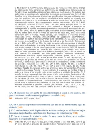 50
ParteGeral
e 43 da Lei nº 8.069/90) exige a comprovação de vantagens reais para a criança
ou adolescente como condição ao deferimento da adoção. Essa comprovação se
faz através da avaliação psicossocial dos adotantes e adotandos. Ato judicial que
determina a submissão dos adotantes à avaliação psicossocial não fere direito
líquido e certo dos adotantes. O direito de adoção não é dos pais biológicos, nem
dos pais adotivos, mas do adotando. A adoção é uma medida de proteção aos
direitos da criança e do adolescente e não um mecanismo de satisfação de
interesses dos adultos. Recurso conhecido, porém, desprovido. (STJ. 3ª T. RMS
nº 19508/SC. ROMS nº 2005/0003208-3. Rel. Min. Nancy Andrigui. Publ. DJU de
27/06/2005, p. 360); Não basta, para justificar a adoção, a alegação de
vantagem sob o aspecto meramente patrimonial (inteligência do disposto no art.
23 e par. único, do ECA), para fins previdenciários e/ou sucessórios, máxime se
não há razão para privar os filhos do convívio de seus pais, ainda que estes
consintam com a medida. Neste sentido, vale colacionar o seguinte aresto:
APELAÇÃO CÍVEL. ADOÇÃO. PRELIMINARES DE NULIDADE. COMPETÊNCIA.
AUSÊNCIA DA OITIVA DOS GENITORES DOS MENORES. Por se tratar de adoção
de menor, a competência é do Juizado da Infância e da Juventude. Inteligência
do art. 148, inciso III, do ECA. No caso presente, não apresentada a situação
autorizadora da adoção, se mostra irrelevante e até mesmo inoportuna, a oitiva
dos genitores para o fim de manifestarem seu consentimento. MÉRITO. Ausente
qualquer irregularidade na situação dos infantes, cuja guarda vem sendo
exercida pelos genitores, improcede o pedido de adoção, para o fim de beneficiar
aos infantes na sucessão, eis que pode fazê-lo mediante testamento.
Preliminares afastadas. Apelo desprovido. Unânime. (TJRS. 8ª C. Cív. Ac.
nº 70009207747. Rel. Des. Walda Maria Melo Pierro. J. em 26/08/2004). A
separação de grupos de irmãos, para fins de adoção por pessoais ou casais
diversos, é considerada prejudicial às crianças e adolescentes, sendo atentatória
ao princípio insculpido nos arts. 28, §4º e 100, caput, do ECA e também
reproduzido no art. 92, inciso V, do ECA e art. 1733, caput, do CC. Neste
sentido: Adoção de menores, órfãos de ambos os pais, por adotantes diferentes
- quebra da unidade familiar - inconveniência. I. A adoção de irmãos órfãos a
patre e a matre é de grande valia, preservando-se a unidade da família; II. A
adoção de uma, separando das três outras irmãs, pode resultar frustração e não
raro em conflito psicológico, devendo a todo custo ser evitado; III. A requerente,
tia da menor, já cuida com carinho e desvelo da sua sobrinha, munida de Termo
de Guarda e Responsabilidade, provisoriamente, ora mantido, levando-se em
conta mais o interesse dos menores do que dos que o têm sob guarda; IV.
Recurso conhecido e provido. Decisão por maioria. (TJGO. 2a C. Cív. Ap.
nº 42.732-6/188. Rel. Des. Gonçalo Teixeira e Silva. J. em 04/09/1997).
Art. 44. Enquanto não der conta de sua administração e saldar o seu alcance, não
pode o tutor ou o curador adotar o pupilo ou o curatelado [142].
142 Vide arts. 1755 e sgts., do CC.
Art. 45. A adoção depende do consentimento dos pais ou do representante legal do
adotando [143].
§ 1º. O consentimento será dispensado em relação à criança ou adolescente cujos
pais sejam desconhecidos ou tenham sido destituídos do poder familiar [144].
§ 2º. Em se tratando de adotando maior de doze anos de idade, será também
necessário o seu consentimento [145].
143 Vide arts. 8º, §5º, 19, §3º, 100, par. único, incisos I, IX a XII, 166, caput e §§
1º a 6º, do ECA. A previsão da possibilidade do “consentimento” dos pais com a
 