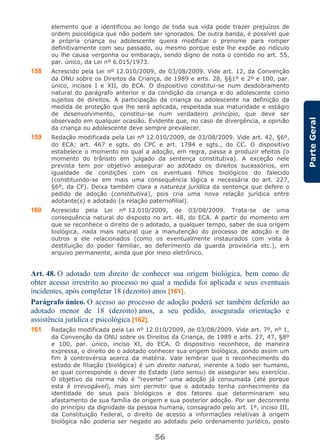 56
ParteGeral
elemento que a identificou ao longo de toda sua vida pode trazer prejuízos de
ordem psicológica que não podem ser ignorados. De outra banda, é possível que
a própria criança ou adolescente queira modificar o prenome para romper
definitivamente com seu passado, ou mesmo porque este lhe expõe ao ridículo
ou lhe causa vergonha ou embaraço, sendo digno de nota o contido no art. 55,
par. único, da Lei nº 6.015/1973.
158 Acrescido pela Lei nº 12.010/2009, de 03/08/2009. Vide art. 12, da Convenção
da ONU sobre os Direitos da Criança, de 1989 e arts. 28, §§1º e 2º e 100, par.
único, incisos I e XII, do ECA. O dispositivo constitui-se num desdobramento
natural do parágrafo anterior e da condição da criança e do adolescente como
sujeitos de direitos. A participação da criança ou adolescente na definição da
medida de proteção que lhe será aplicada, respeitada sua maturidade e estágio
de desenvolvimento, constitui-se num verdadeiro princípio, que deve ser
observado em qualquer ocasião. Evidente que, no caso de divergência, a opinião
da criança ou adolescente deve sempre prevalecer.
159 Redação modificada pela Lei nº 12.010/2009, de 03/08/2009. Vide art. 42, §6º,
do ECA; art. 467 e sgts. do CPC e art. 1784 e sgts., do CC. O dispositivo
estabelece o momento no qual a adoção, em regra, passa a produzir efeitos (o
momento do trânsito em julgado da sentença constitutiva). A exceção nele
prevista tem por objetivo assegurar ao adotado os direitos sucessórios, em
igualdade de condições com os eventuais filhos biológicos do falecido
(constituindo-se em mais uma consequência lógica e necessária do art. 227,
§6º, da CF). Deixa também clara a natureza jurídica da sentença que defere o
pedido de adoção (constitutiva), pois cria uma nova relação jurídica entre
adotante(s) e adotado (a relação paternofilial).
160 Acrescido pela Lei nº 12.010/2009, de 03/08/2009. Trata-se de uma
consequência natural do disposto no art. 48, do ECA. A partir do momento em
que se reconhece o direito de o adotado, a qualquer tempo, saber de sua origem
biológica, nada mais natural que a manutenção do processo de adoção e de
outros a ele relacionados (como os eventualmente instaurados com vista à
destituição do poder familiar, ao deferimento da guarda provisória etc.), em
arquivo permanente, ainda que por meio eletrônico.
Art. 48. O adotado tem direito de conhecer sua origem biológica, bem como de
obter acesso irrestrito ao processo no qual a medida foi aplicada e seus eventuais
incidentes, após completar 18 (dezoito) anos [161].
Parágrafo único. O acesso ao processo de adoção poderá ser também deferido ao
adotado menor de 18 (dezoito) anos, a seu pedido, assegurada orientação e
assistência jurídica e psicológica [162].
161 Redação modificada pela Lei nº 12.010/2009, de 03/08/2009. Vide art. 7º, nº 1,
da Convenção da ONU sobre os Direitos da Criança, de 1989 e arts. 27, 47, §8º
e 100, par. único, inciso XI, do ECA. O dispositivo reconhece, de maneira
expressa, o direito de o adotado conhecer sua origem biológica, pondo assim um
fim à controvérsia acerca da matéria. Vale lembrar que o reconhecimento do
estado de filiação (biológica) é um direito natural, inerente a todo ser humano,
ao qual corresponde o dever do Estado (lato sensu) de assegurar seu exercício.
O objetivo da norma não é “reverter” uma adoção já consumada (até porque
esta é irrevogável), mas sim permitir que o adotado tenha conhecimento da
identidade de seus pais biológicos e dos fatores que determinaram seu
afastamento de sua família de origem e sua posterior adoção. Por ser decorrente
do princípio da dignidade da pessoa humana, consagrado pelo art. 1º, inciso III,
da Constituição Federal, o direito de acesso a informações relativas à origem
biológica não poderia ser negado ao adotado pelo ordenamento jurídico, posto
 