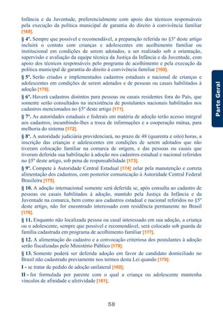 58
ParteGeral
Infância e da Juventude, preferencialmente com apoio dos técnicos responsáveis
pela execução da política municipal de garantia do direito à convivência familiar
[168].
§ 4º. Sempre que possível e recomendável, a preparação referida no §3º deste artigo
incluirá o contato com crianças e adolescentes em acolhimento familiar ou
institucional em condições de serem adotados, a ser realizado sob a orientação,
supervisão e avaliação da equipe técnica da Justiça da Infância e da Juventude, com
apoio dos técnicos responsáveis pelo programa de acolhimento e pela execução da
política municipal de garantia do direito à convivência familiar [169].
§ 5º. Serão criados e implementados cadastros estaduais e nacional de crianças e
adolescentes em condições de serem adotados e de pessoas ou casais habilitados à
adoção [170].
§ 6º. Haverá cadastros distintos para pessoas ou casais residentes fora do País, que
somente serão consultados na inexistência de postulantes nacionais habilitados nos
cadastros mencionados no §5º deste artigo [171].
§ 7º. As autoridades estaduais e federais em matéria de adoção terão acesso integral
aos cadastros, incumbindo-lhes a troca de informações e a cooperação mútua, para
melhoria do sistema [172].
§ 8º. A autoridade judiciária providenciará, no prazo de 48 (quarenta e oito) horas, a
inscrição das crianças e adolescentes em condições de serem adotados que não
tiveram colocação familiar na comarca de origem, e das pessoas ou casais que
tiveram deferida sua habilitação à adoção nos cadastros estadual e nacional referidos
no §5º deste artigo, sob pena de responsabilidade [173].
§ 9º. Compete à Autoridade Central Estadual [174] zelar pela manutenção e correta
alimentação dos cadastros, com posterior comunicação à Autoridade Central Federal
Brasileira [175].
§ 10. A adoção internacional somente será deferida se, após consulta ao cadastro de
pessoas ou casais habilitados à adoção, mantido pela Justiça da Infância e da
Juventude na comarca, bem como aos cadastros estadual e nacional referidos no §5º
deste artigo, não for encontrado interessado com residência permanente no Brasil
[176].
§ 11. Enquanto não localizada pessoa ou casal interessado em sua adoção, a criança
ou o adolescente, sempre que possível e recomendável, será colocado sob guarda de
família cadastrada em programa de acolhimento familiar [177].
§ 12. A alimentação do cadastro e a convocação criteriosa dos postulantes à adoção
serão fiscalizadas pelo Ministério Público [178].
§ 13. Somente poderá ser deferida adoção em favor de candidato domiciliado no
Brasil não cadastrado previamente nos termos desta Lei quando [179]:
I - se tratar de pedido de adoção unilateral [180];
II - for formulada por parente com o qual a criança ou adolescente mantenha
vínculos de afinidade e afetividade [181];
 
