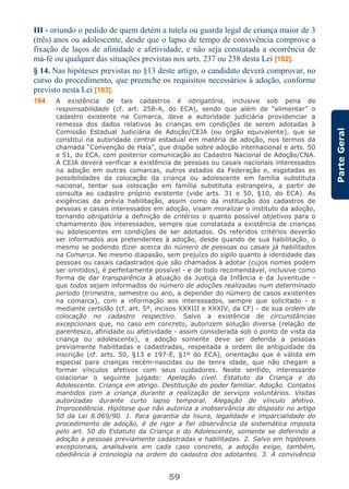 59
ParteGeral
III - oriundo o pedido de quem detém a tutela ou guarda legal de criança maior de 3
(três) anos ou adolescente, desde que o lapso de tempo de convivência comprove a
fixação de laços de afinidade e afetividade, e não seja constatada a ocorrência de
má-fé ou qualquer das situações previstas nos arts. 237 ou 238 desta Lei [182].
§ 14. Nas hipóteses previstas no §13 deste artigo, o candidato deverá comprovar, no
curso do procedimento, que preenche os requisitos necessários à adoção, conforme
previsto nesta Lei [183].
164 A existência de tais cadastros é obrigatória, inclusive sob pena de
responsabilidade (cf. art. 258-A, do ECA), sendo que além de “alimentar” o
cadastro existente na Comarca, deve a autoridade judiciária providenciar a
remessa dos dados relativos às crianças em condições de serem adotadas à
Comissão Estadual Judiciária de Adoção/CEJA (ou órgão equivalente), que se
constitui na autoridade central estadual em matéria de adoção, nos termos da
chamada “Convenção de Haia”, que dispõe sobre adoção internacional e arts. 50
e 51, do ECA, com posterior comunicação ao Cadastro Nacional de Adoção/CNA.
A CEJA deverá verificar a existência de pessoas ou casais nacionais interessados
na adoção em outras comarcas, outros estados da Federação e, esgotadas as
possibilidades da colocação da criança ou adolescente em família substituta
nacional, tentar sua colocação em família substituta estrangeira, a partir de
consulta ao cadastro próprio existente (vide arts. 31 e 50, §10, do ECA). As
exigências da prévia habilitação, assim como da instituição dos cadastros de
pessoas e casais interessados em adoção, visam moralizar o instituto da adoção,
tornando obrigatória a definição de critérios o quanto possível objetivos para o
chamamento dos interessados, sempre que constatada a existência de crianças
ou adolescentes em condições de ser adotados. Os referidos critérios deverão
ser informados aos pretendentes à adoção, desde quando de sua habilitação, o
mesmo se podendo dizer acerca do número de pessoas ou casais já habilitados
na Comarca. No mesmo diapasão, sem prejuízo do sigilo quanto à identidade das
pessoas ou casais cadastrados que são chamados à adotar (cujos nomes podem
ser omitidos), é perfeitamente possível - e de todo recomendável, inclusive como
forma de dar transparência à atuação da Justiça da Infância e da Juventude -
que todos sejam informados do número de adoções realizadas num determinado
período (trimestre, semestre ou ano, a depender do número de casos existentes
na comarca), com a informação aos interessados, sempre que solicitado - e
mediante certidão (cf. art. 5º, incisos XXXIII e XXXIV, da CF) - de sua ordem de
colocação no cadastro respectivo. Salvo a existência de circunstâncias
excepcionais que, no caso em concreto, autorizem solução diversa (relação de
parentesco, afinidade ou afetividade - assim considerada sob o ponto de vista da
criança ou adolescente), a adoção somente deve ser deferida a pessoas
previamente habilitadas e cadastradas, respeitada a ordem de antiguidade da
inscrição (cf. arts. 50, §13 e 197-E, §1º do ECA), orientação que é válida em
especial para crianças recém-nascidas ou de tenra idade, que não chegam a
formar vínculos afetivos com seus cuidadores. Neste sentido, interessante
colacionar o seguinte julgado: Apelação cível. Estatuto da Criança e do
Adolescente. Criança em abrigo. Destituição do poder familiar. Adoção. Contatos
mantidos com a criança durante a realização de serviços voluntários. Visitas
autorizadas durante curto lapso temporal. Alegação de vínculo afetivo.
Improcedência. Hipótese que não autoriza a inobservância do disposto no artigo
50 da Lei 8.069/90. 1. Para garantia da lisura, legalidade e imparcialidade do
procedimento de adoção, é de rigor a fiel observância da sistemática imposta
pelo art. 50 do Estatuto da Criança e do Adolescente, somente se deferindo a
adoção a pessoas previamente cadastradas e habilitadas. 2. Salvo em hipóteses
excepcionais, analisáveis em cada caso concreto, a adoção exige, também,
obediência à cronologia na ordem do cadastro dos adotantes. 3. A convivência
 