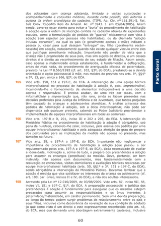 60
ParteGeral
dos adotantes com criança adotanda, limitada a visitas autorizadas e
acompanhamento a consultas médicas, durante curto período, não autoriza a
quebra da ordem cronológica do cadastro. (TJPR. Ap. Cív. nº 161.291-5. Rel.
Juiz Conv. Espedito Reis do Amaral. Ac. nº 3943. J. em 05/04/2005). Assim
sendo, deve-se estar atento para evitar a “burla” do procedimento de habilitação
à adoção e/ou à ordem de inscrição contida no cadastro através de expedientes
escusos, como a formalização de pedidos de “guarda” nitidamente com vista à
adoção (em especial por pessoas não habilitadas), ou da chamada “adoção
intuiutu personae”, na qual os pais (e geralmente apenas a mãe) indicam a
pessoa ou casal para qual desejam “entregar” seu filho (geralmente recém-
nascido) em adoção, notadamente quando não existe qualquer vínculo entre eles
que justifique semelhante indicação. Importante não perder de vista que a
criança não é propriedade de seus pais, mas sim sujeito de direitos, e um desses
direitos é o direito ao reconhecimento de seu estado de filiação. Assim sendo,
caso apenas a maternidade esteja estabelecida, é fundamental a deflagração,
antes de mais nada, do procedimento de averiguação oficiosa de paternidade,
previsto na Lei nº 8.560/1992 (cf. art. 102, §3º, do ECA), prestando-se a devida
orientação e apoio psicossocial à mãe, nos moldes do previsto nos arts. 8º, §§4º
e 5º; 13, par. único e 166, §2º, do ECA.
165 Vide arts. 150, 151 e 197-C, do ECA. A intervenção de uma equipe técnica
interprofissional no processo de habilitação à adoção é, pois, imprescindível,
incumbindo-lhe o fornecimento de elementos indispensáveis a uma decisão
correta e responsável. É preciso acabar, de uma vez por todas, com a
informalidade e improvisação que, não raro, ainda se fazem presentes nas
decisões proferidas pela Justiça da Infância e da Juventude, que tantos prejuízos
têm causado às crianças e adolescentes atendidas. A análise criteriosa dos
pedidos de habilitação à adoção, sob a ótica interdisciplinar, não pode ser
dispensada sob qualquer pretexto, cabendo ao Poder Judiciário providenciar a
implementação de equipes interprofissionais em todas as comarcas.
166 Vide arts. 197-B e D, 201, inciso III e 202 a 205, do ECA. A intervenção do
Ministério Público no procedimento de habilitação à adoção é obrigatória, sob
pena de nulidade, cabendo-lhe zelar, inclusive, pela análise dos pedidos por uma
equipe interprofissional habilitada e pela adequada aferição do grau de preparo
dos postulantes para as implicações da medida não apenas no presente, mas
também no futuro.
167 Vide arts. 29, e 197-A a 197-E, do ECA. Importante não negligenciar a
importância do procedimento de habilitação à adoção (que passou a ser
regulamentado pelos arts. 197-A a 197-E, do ECA), dada necessidade de avaliar
a idoneidade, motivação e, acima de tudo, o preparo dos pretendentes à adoção
para assumir os encargos (perpétuos) da medida. Deve, portanto, ser bem
instruído, não apenas com documentos, mas fundamentalmente com a
realização de entrevistas, visitas domiciliares e avaliações técnicas realizadas por
equipe interprofissional habilitada (arts. 50, §§1º e 3º, 151 e 197-C, do ECA),
sendo obrigatória a intervenção do Ministério Público. Devemos lembrar que a
adoção é medida que visa satisfazer os interesses da criança ou adolescente (cf.
art. 100, par. único, incisos II e IV, do ECA), e não dos adultos interessados.
168 Acrescido pela Lei nº 12.010/2009, de 03/08/2009. Vide arts. 87, inciso VII, 88,
inciso VI, 151 e 197-C, §1º, do ECA. A preparação psicossocial e jurídica dos
pretendentes à adoção é fundamental para assegurar que os mesmos estejam
preparados para assumir as responsabilidades e os ônus inerentes à
paternidade/maternidade, em caráter permanente. Sem uma devida preparação,
ao longo do tempo podem surgir problemas de relacionamento entre os pais e
seus filhos, inclusive como decorrência da revelação de sua condição de adotado
(o que como visto é um direito a este expressamente reconhecido pelo art. 48,
do ECA, mas que demanda uma abordagem extremamente cautelosa, inclusive
 