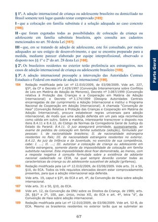 67
ParteGeral
§ 1º. A adoção internacional de criança ou adolescente brasileiro ou domiciliado no
Brasil somente terá lugar quando restar comprovado [185]:
I - que a colocação em família substituta é a solução adequada ao caso concreto
[186];
II - que foram esgotadas todas as possibilidades de colocação da criança ou
adolescente em família substituta brasileira, após consulta aos cadastros
mencionados no art. 50 desta Lei [187];
III - que, em se tratando de adoção de adolescente, este foi consultado, por meios
adequados ao seu estágio de desenvolvimento, e que se encontra preparado para a
medida, mediante parecer elaborado por equipe interprofissional, observado o
disposto nos §§ 1º e 2º do art. 28 desta Lei [188].
§ 2º. Os brasileiros residentes no exterior terão preferência aos estrangeiros, nos
casos de adoção internacional de criança ou adolescente brasileiro [189].
§ 3º. A adoção internacional pressupõe a intervenção das Autoridades Centrais
Estaduais e Federal em matéria de adoção internacional [190].
184 Redação modificada pela Lei nº 12.010/2009, de 03/08/2009. Vide art. 227,
§5º, da CF e Decreto nº 2.429/1997 (Convenção Interamericana sobre Conflitos
de Leis em Matéria de Adoção de Menores), Decreto nº 3.087/1999 (Convenção
relativa à Proteção das Crianças e a Cooperação em Matéria de Adoção
Internacional) e Decreto nº 3.174/1999 (Designa Autoridades Centrais
encarregadas de dar cumprimento a Adoção Internacional e institui o Programa
Nacional de Cooperação em Adoção Internacional). A chamada “Convenção de
Haia” (Convenção Relativa à Proteção das Crianças e Cooperação em Matéria de
Adoção Internacional), procura estabelecer regras universais para adoção
internacional, de modo que uma adoção deferida em um país seja reconhecida
como válida em outro. Sobre a matéria, interessante transcrever o disposto nos
itens 8.4.11 e 8.4.12, do Código de Normas da Corregedoria Geral de Justiça do
Estado do Paraná: 8.4.11. O juiz assegurará prioridade, sucessivamente, ao
exame de pedidos de colocação em família substituta (adoção), formulado por
pessoas: I. de nacionalidade brasileira; II. de nacionalidade estrangeira
residentes no País; III. de nacionalidade estrangeira residentes no exterior.
8.4.12. Ao juiz da Infância e da Juventude, no exercício de sua competência,
cabe: I. ...; II. ...; III. autorizar a colocação de criança ou adolescente em
família estrangeira, somente diante da impossibilidade de colocação em família
substituta nacional. Esta impossibilidade deve ficar demonstrada, ao menos, com
a resposta negativa à consulta formulada sobre a existência de adotante
nacional cadastrado na CEJA, na qual sempre deverão constar todas as
características da criança ou do adolescente suscetível de adoção (grifamos).
185 Redação modificada pela Lei nº 12.010/2009, de 03/08/2009. Vide arts. 31 e 50,
§10, do ECA. Todos os três requisitos elencados devem estar comprovadamente
presentes, para que a adoção internacional seja deferida.
186 Vide arts. 19, caput e §3º, do ECA e art. 4º, da Convenção de Haia sobre adoção
internacional.
187 Vide arts. 31 e 50, §10, do ECA.
188 Vide art. 12, da Convenção da ONU sobre os Direitos da Criança, de 1989; arts.
28, §§1º e 2º, 100, par. único, inciso XII, do ECA e art. 4º, letra “d”, da
Convenção de Haia sobre adoção internacional.
189 Redação modificada pela Lei nº 12.010/2009, de 03/08/2009. Vide art. 52-B, do
ECA. Mesmo os brasileiros residentes no exterior terão que se submeter ao
 