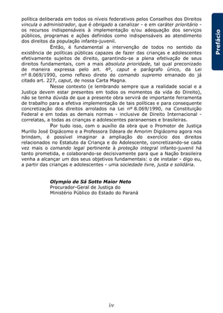 iv
Prefácio
política deliberada em todos os níveis federativos pelos Conselhos dos Direitos
vincula o administrador, que é obrigado a canalizar - e em caráter prioritário -
os recursos indispensáveis à implementação e/ou adequação dos serviços
públicos, programas e ações definidos como indispensáveis ao atendimento
dos direitos da população infanto-juvenil.
Então, é fundamental a intervenção de todos no sentido da
existência de políticas públicas capazes de fazer das crianças e adolescentes
efetivamente sujeitos de direito, garantindo-se a plena efetivação de seus
direitos fundamentais, com a mais absoluta prioridade, tal qual preconizado
de maneira expressa pelo art. 4º, caput e parágrafo único, da Lei
nº 8.069/1990, como reflexo direto do comando supremo emanado do já
citado art. 227, caput, de nossa Carta Magna.
Nesse contexto (e lembrando sempre que a realidade social e a
Justiça devem estar presentes em todos os momentos da vida do Direito),
não se tenha dúvida de que a presente obra servirá de importante ferramenta
de trabalho para a efetiva implementação de tais políticas e para consequente
concretização dos direitos arrolados na Lei nº 8.069/1990, na Constituição
Federal e em todas as demais normas - inclusive de Direito Internacional -
correlatas, a todas as crianças e adolescentes paranaenses e brasileiras.
Por tudo isso, com o auxílio da obra que o Promotor de Justiça
Murillo José Digiácomo e a Professora Ildeara de Amorim Digiácomo agora nos
brindam, é possível imaginar a ampliação do exercício dos direitos
relacionados no Estatuto da Criança e do Adolescente, concretizando-se cada
vez mais o comando legal pertinente à proteção integral infanto-juvenil há
tanto prometida, e colaborando-se decisivamente para que a Nação brasileira
venha a alcançar um dos seus objetivos fundamentais: o de instalar - digo eu,
a partir das crianças e adolescentes - uma sociedade livre, justa e solidária.
Olympio de Sá Sotto Maior Neto
Procurador-Geral de Justiça do
Ministério Público do Estado do Paraná
 