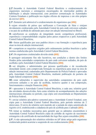 69
ParteGeral
§ 2º. Incumbe à Autoridade Central Federal Brasileira o credenciamento de
organismos nacionais e estrangeiros encarregados de intermediar pedidos de
habilitação à adoção internacional, com posterior comunicação às Autoridades
Centrais Estaduais e publicação nos órgãos oficiais de imprensa e em sítio próprio
da internet [201].
§ 3º. Somente será admissível o credenciamento de organismos que [202]:
I - sejam oriundos de países que ratificaram a Convenção de Haia e estejam
devidamente credenciados pela Autoridade Central do país onde estiverem sediados
e no país de acolhida do adotando para atuar em adoção internacional no Brasil;
II - satisfizerem as condições de integridade moral, competência profissional,
experiência e responsabilidade exigidas pelos países respectivos e pela Autoridade
Central Federal Brasileira;
III - forem qualificados por seus padrões éticos e sua formação e experiência para
atuar na área de adoção internacional;
IV - cumprirem os requisitos exigidos pelo ordenamento jurídico brasileiro e pelas
normas estabelecidas pela Autoridade Central Federal Brasileira.
§ 4º. Os organismos credenciados deverão ainda [203]:
I - perseguir unicamente fins não lucrativos, nas condições e dentro dos limites
fixados pelas autoridades competentes do país onde estiverem sediados, do país de
acolhida e pela Autoridade Central Federal Brasileira [204];
II - ser dirigidos e administrados por pessoas qualificadas e de reconhecida
idoneidade moral, com comprovada formação ou experiência para atuar na área de
adoção internacional, cadastradas pelo Departamento de Polícia Federal e aprovadas
pela Autoridade Central Federal Brasileira, mediante publicação de portaria do
órgão federal competente [205];
III - estar submetidos à supervisão das autoridades competentes do país onde
estiverem sediados e no país de acolhida, inclusive quanto à sua composição,
funcionamento e situação financeira [206];
IV - apresentar à Autoridade Central Federal Brasileira, a cada ano, relatório geral
das atividades desenvolvidas, bem como relatório de acompanhamento das adoções
internacionais efetuadas no período, cuja cópia será encaminhada ao Departamento
de Polícia Federal;
V - enviar relatório pós-adotivo semestral para a Autoridade Central Estadual, com
cópia para a Autoridade Central Federal Brasileira, pelo período mínimo de 2
(dois) anos. O envio do relatório será mantido até a juntada de cópia autenticada do
registro civil, estabelecendo a cidadania do país de acolhida para o adotado [207];
VI - tomar as medidas necessárias para garantir que os adotantes encaminhem à
Autoridade Central Federal Brasileira cópia da certidão de registro de nascimento
estrangeira e do certificado de nacionalidade tão logo lhes sejam concedidos [208].
§ 5º. A não apresentação dos relatórios referidos no §4º deste artigo pelo organismo
credenciado poderá acarretar a suspensão de seu credenciamento [209].
 